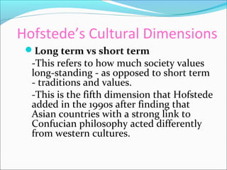 Hofstede’s Cultural Dimensions
Long term vs short term
-This refers to how much society values
long-standing - as opposed to short term
- traditions and values.
-This is the fifth dimension that Hofstede
added in the 1990s after finding that
Asian countries with a strong link to
Confucian philosophy acted differently
from western cultures.
 