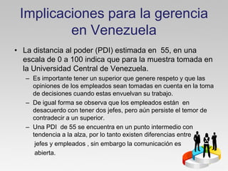 Implicaciones para la gerencia
         en Venezuela
• La distancia al poder (PDI) estimada en 55, en una
  escala de 0 a 100 indica que para la muestra tomada en
  la Universidad Central de Venezuela.
   – Es importante tener un superior que genere respeto y que las
     opiniones de los empleados sean tomadas en cuenta en la toma
     de decisiones cuando estas envuelvan su trabajo.
   – De igual forma se observa que los empleados están en
     desacuerdo con tener dos jefes, pero aún persiste el temor de
     contradecir a un superior.
   – Una PDI de 55 se encuentra en un punto intermedio con
     tendencia a la alza, por lo tanto existen diferencias entre
      jefes y empleados , sin embargo la comunicación es
      abierta.
 