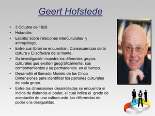 Geert Hofstede
•   3 Octubre de 1928
•   Holandés
•   Escritor sobre relaciones interculturales y
    antropólogo,
•   Entre sus libros se encuentran: Consecuencias de la
    cultura y El software de la mente.
•   Su investigación muestra los diferentes grupos
    culturales que existen geográficamente, sus
    comportamientos y su permanencia en el tiempo.
•   Desarrolló el llamado Modelo de las Cinco
    Dimensiones para identificar los patrones culturales
    de cada grupo.
•   Entre las dimensiones desarrolladas se encuentra el
    índice de distancia al poder, el cual indica el grado de
    aceptación de una cultura ante las diferencias de
    poder o la desigualdad.
 