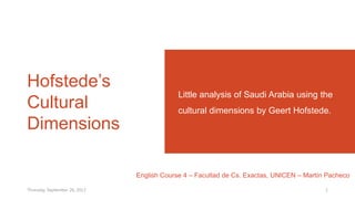 Hofstede’s
Cultural
Dimensions
Little analysis of Saudi Arabia using the
cultural dimensions by Geert Hofstede.
English Course 4 – Facultad de Cs. Exactas, UNICEN – Martín Pacheco
Thursday, September 26, 2013 1
 