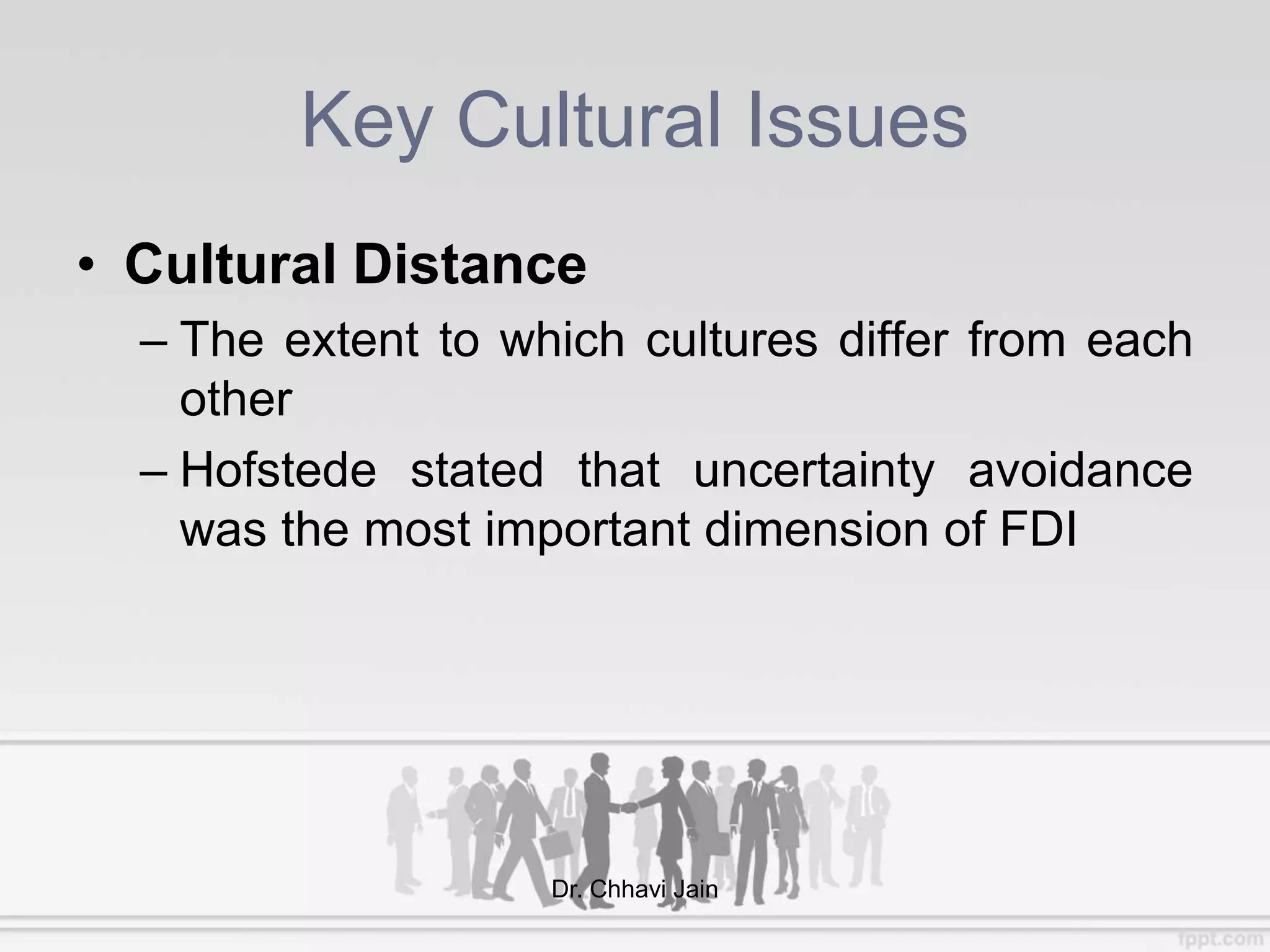 Key Cultural Issues
• Cultural Distance
– The extent to which cultures differ from each
other
– Hofstede stated that uncertainty avoidance
was the most important dimension of FDI
Dr. Chhavi Jain
 