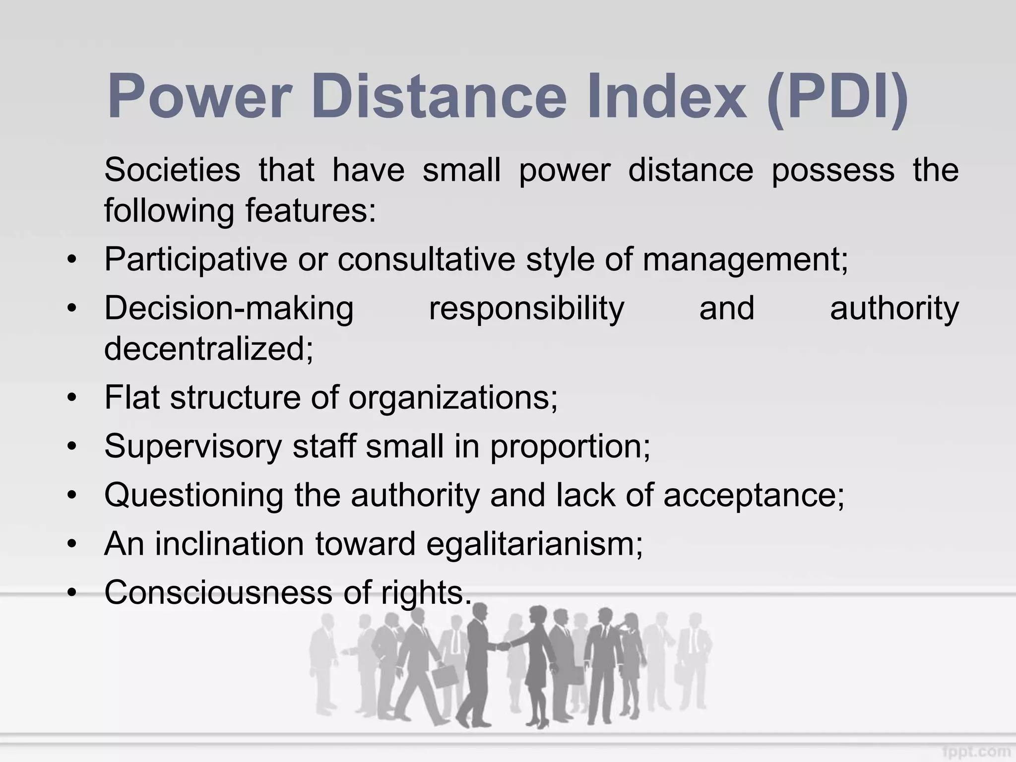 Power Distance Index (PDI)
Societies that have small power distance possess the
following features:
• Participative or consultative style of management;
• Decision-making responsibility and authority
decentralized;
• Flat structure of organizations;
• Supervisory staff small in proportion;
• Questioning the authority and lack of acceptance;
• An inclination toward egalitarianism;
• Consciousness of rights.
 
