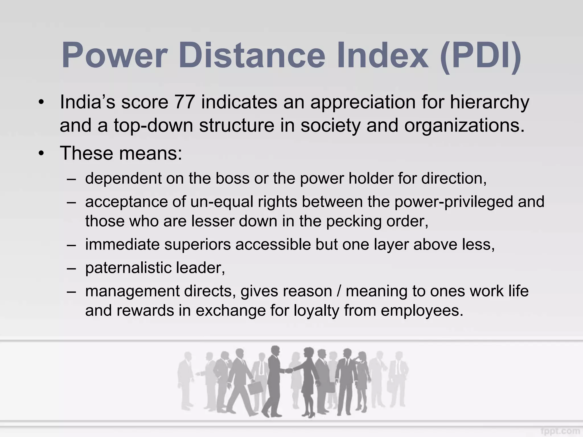 Power Distance Index (PDI)
• India’s score 77 indicates an appreciation for hierarchy
and a top-down structure in society and organizations.
• These means:
– dependent on the boss or the power holder for direction,
– acceptance of un-equal rights between the power-privileged and
those who are lesser down in the pecking order,
– immediate superiors accessible but one layer above less,
– paternalistic leader,
– management directs, gives reason / meaning to ones work life
and rewards in exchange for loyalty from employees.
 
