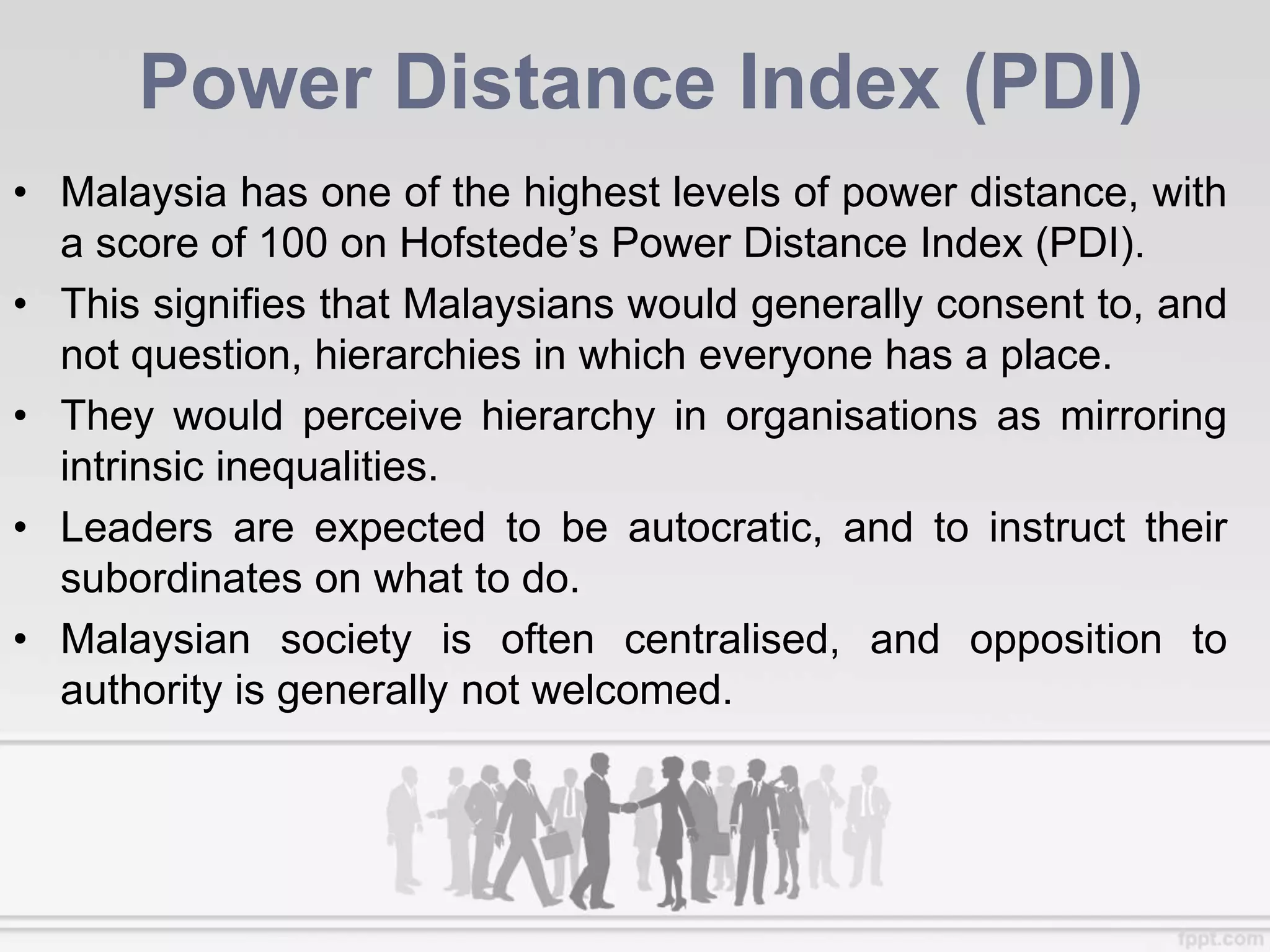 Power Distance Index (PDI)
• Malaysia has one of the highest levels of power distance, with
a score of 100 on Hofstede’s Power Distance Index (PDI).
• This signifies that Malaysians would generally consent to, and
not question, hierarchies in which everyone has a place.
• They would perceive hierarchy in organisations as mirroring
intrinsic inequalities.
• Leaders are expected to be autocratic, and to instruct their
subordinates on what to do.
• Malaysian society is often centralised, and opposition to
authority is generally not welcomed.
 