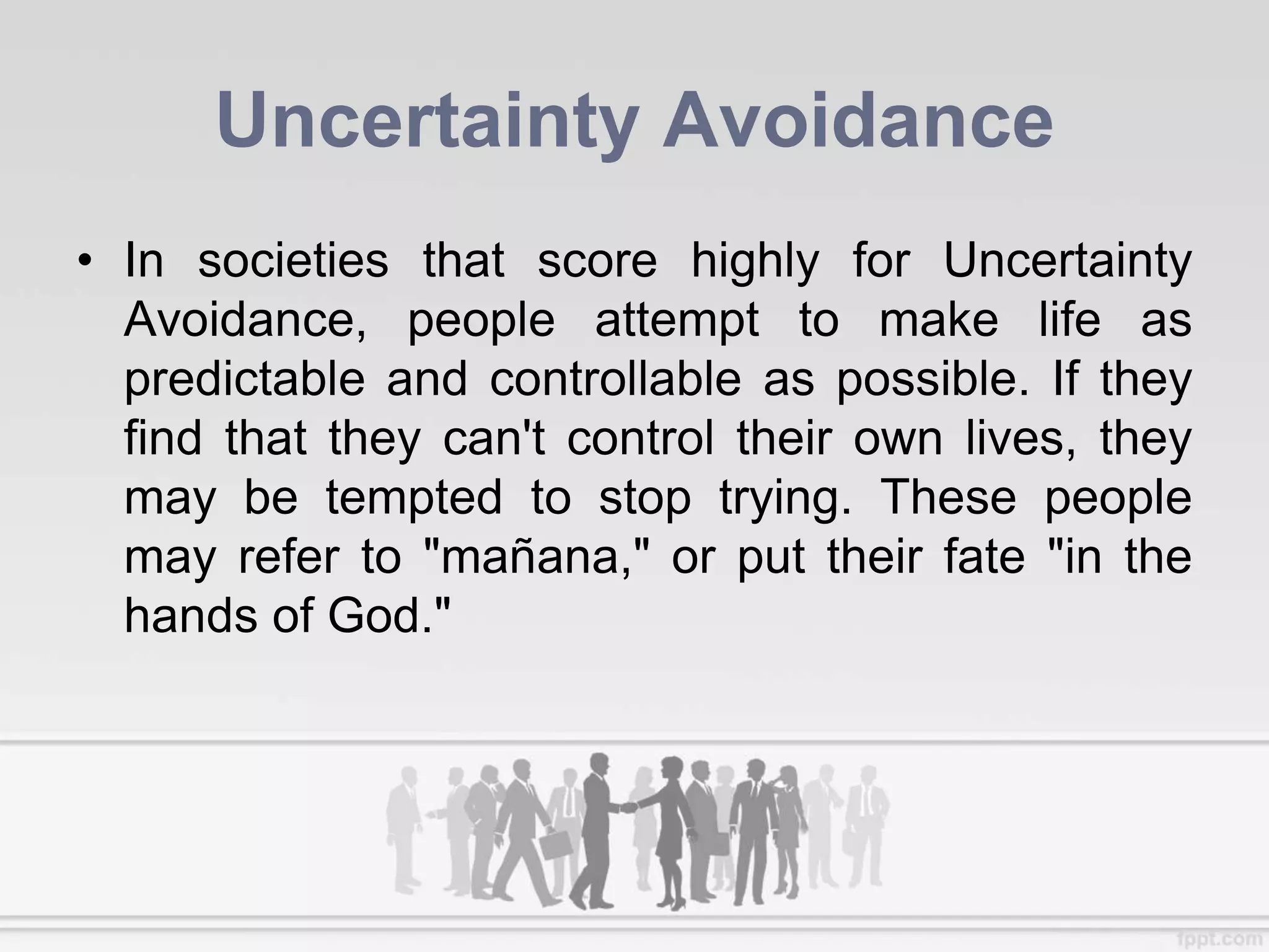 Uncertainty Avoidance
• In societies that score highly for Uncertainty
Avoidance, people attempt to make life as
predictable and controllable as possible. If they
find that they can't control their own lives, they
may be tempted to stop trying. These people
may refer to "mañana," or put their fate "in the
hands of God."
 