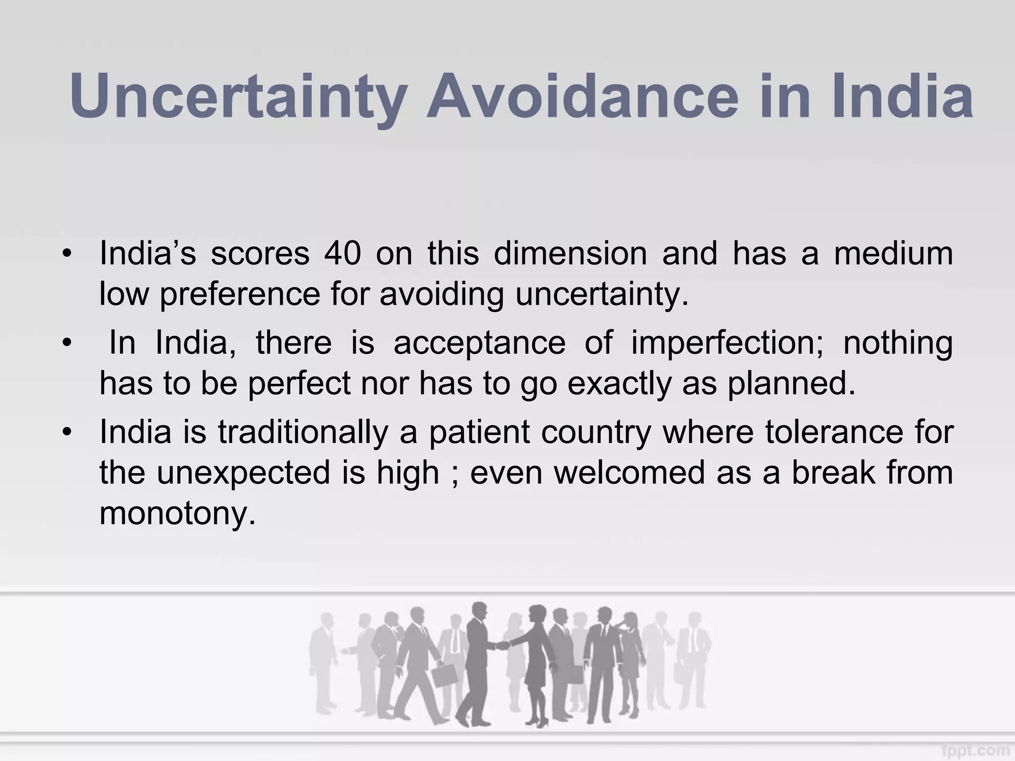 Uncertainty Avoidance in India
• India’s scores 40 on this dimension and has a medium
low preference for avoiding uncertainty.
• In India, there is acceptance of imperfection; nothing
has to be perfect nor has to go exactly as planned.
• India is traditionally a patient country where tolerance for
the unexpected is high ; even welcomed as a break from
monotony.
 