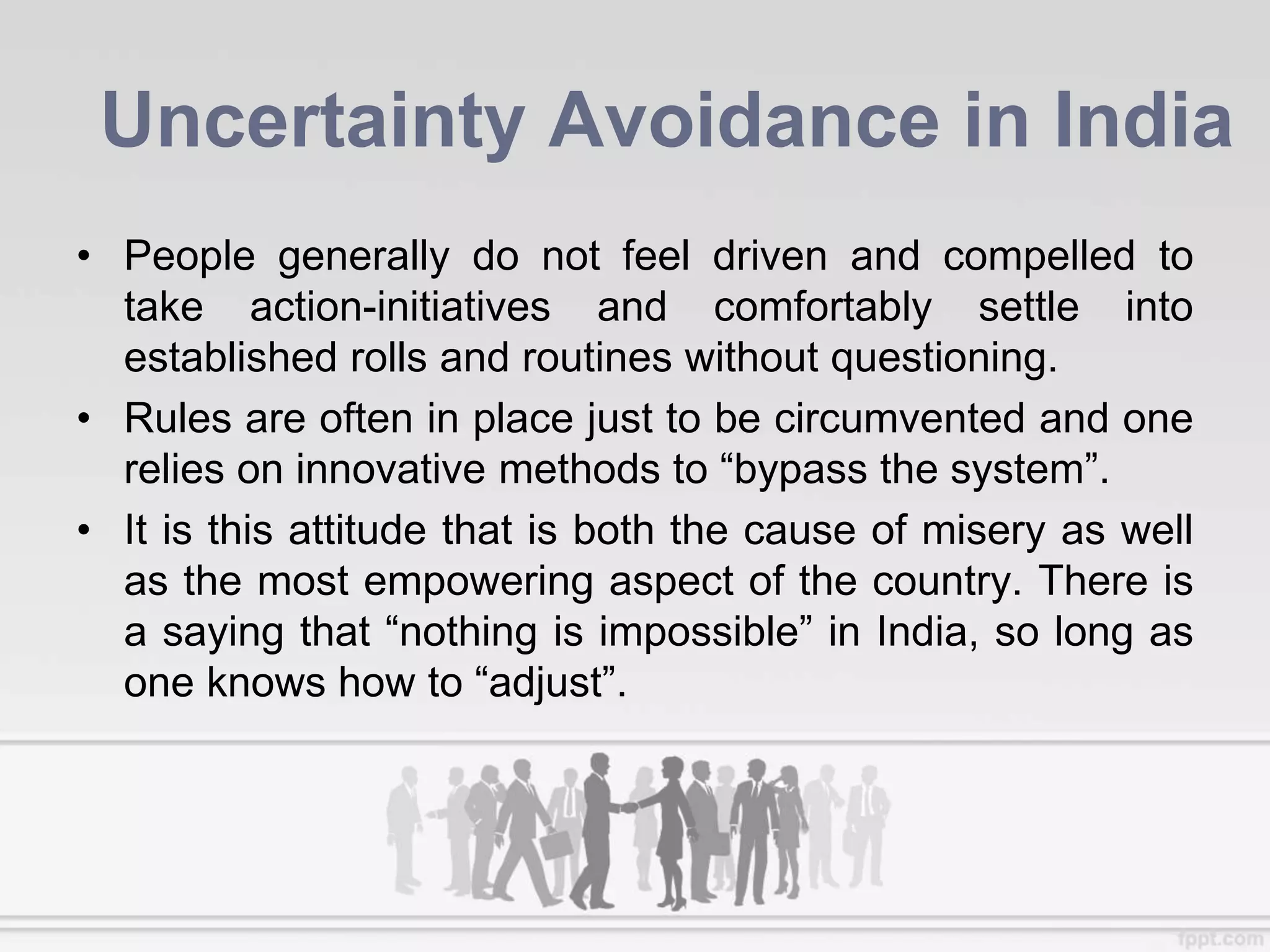 Uncertainty Avoidance in India
• People generally do not feel driven and compelled to
take action-initiatives and comfortably settle into
established rolls and routines without questioning.
• Rules are often in place just to be circumvented and one
relies on innovative methods to “bypass the system”.
• It is this attitude that is both the cause of misery as well
as the most empowering aspect of the country. There is
a saying that “nothing is impossible” in India, so long as
one knows how to “adjust”.
 