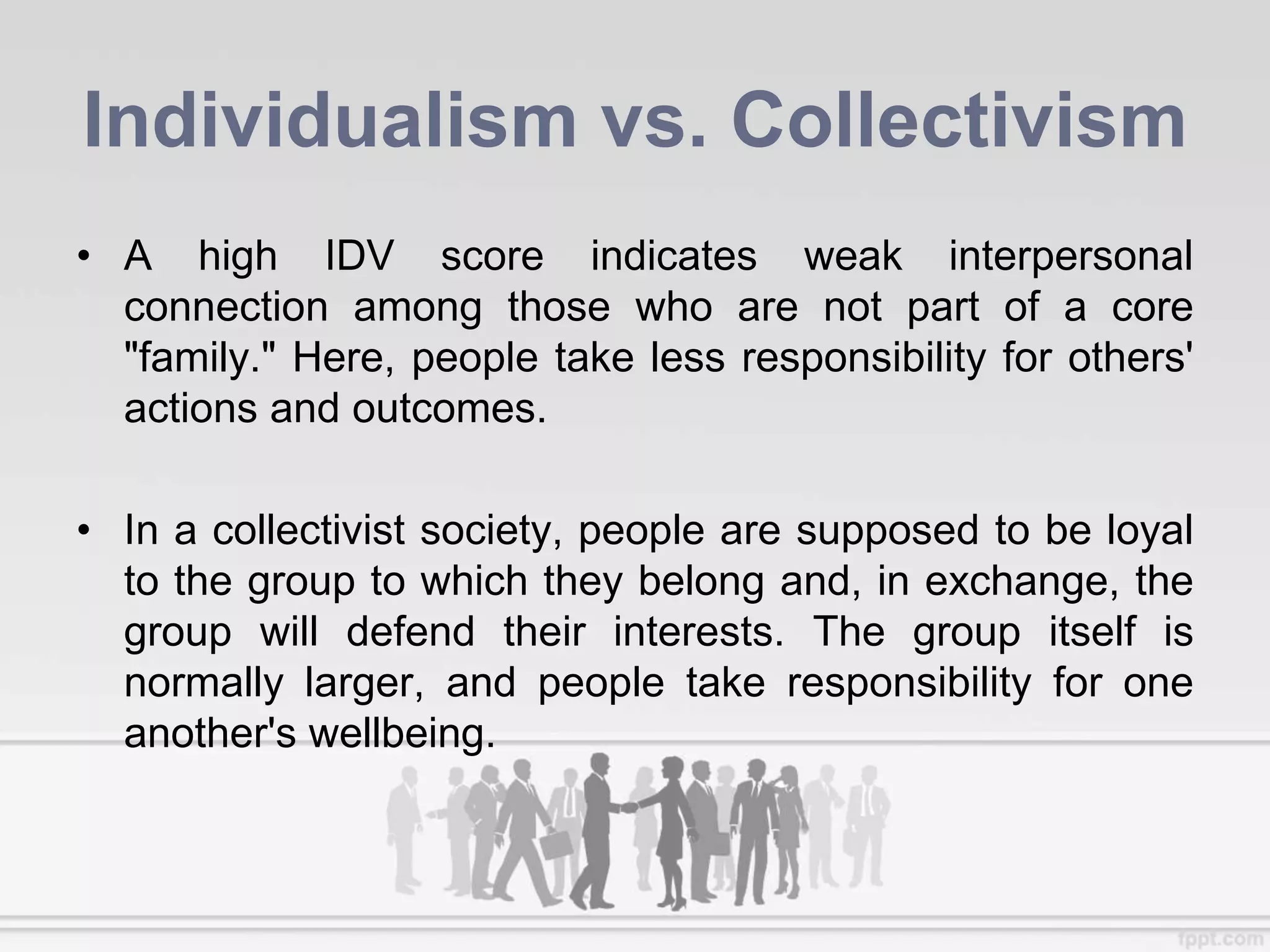 Individualism vs. Collectivism
• A high IDV score indicates weak interpersonal
connection among those who are not part of a core
"family." Here, people take less responsibility for others'
actions and outcomes.
• In a collectivist society, people are supposed to be loyal
to the group to which they belong and, in exchange, the
group will defend their interests. The group itself is
normally larger, and people take responsibility for one
another's wellbeing.
 
