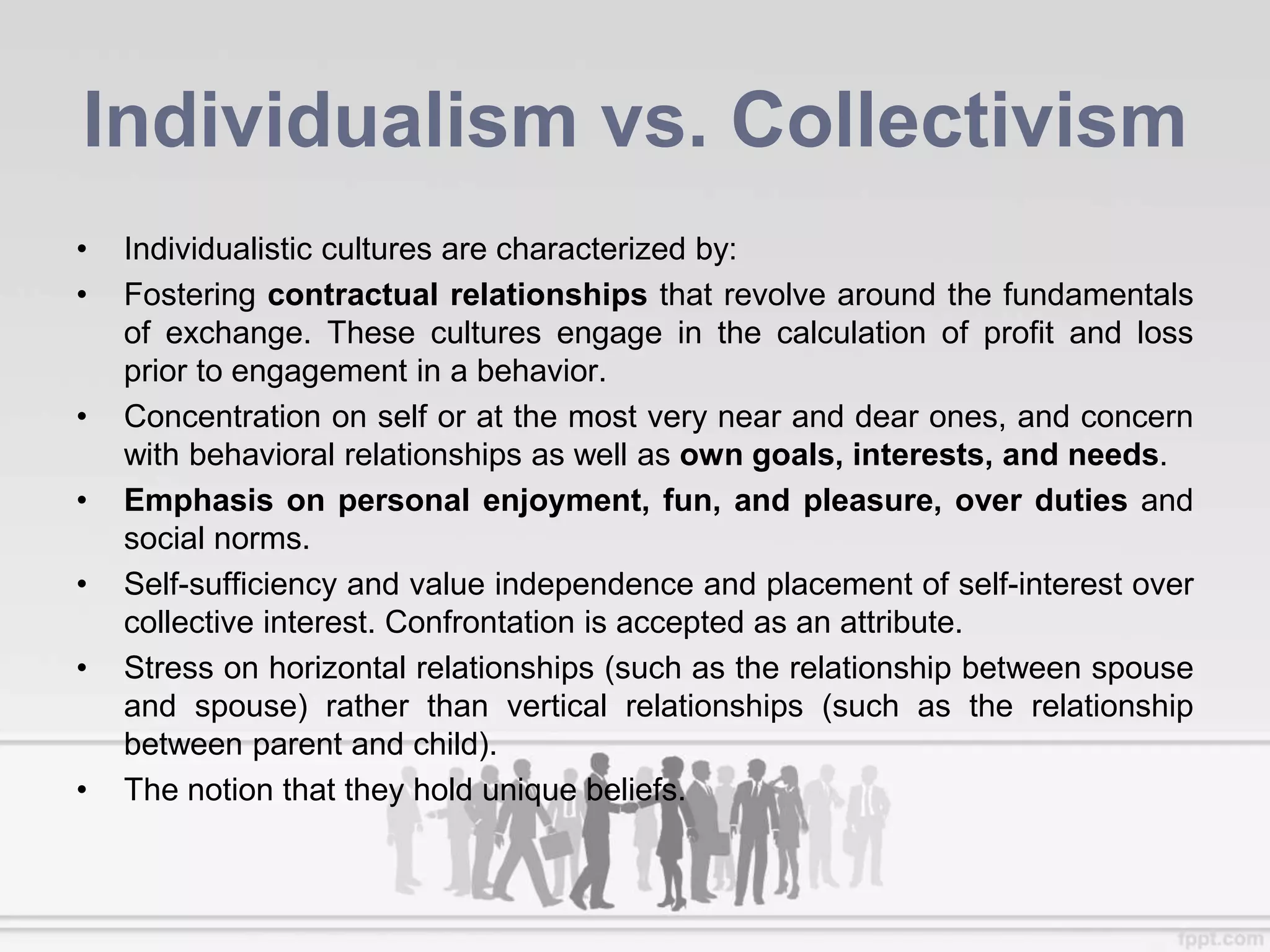Individualism vs. Collectivism
• Individualistic cultures are characterized by:
• Fostering contractual relationships that revolve around the fundamentals
of exchange. These cultures engage in the calculation of profit and loss
prior to engagement in a behavior.
• Concentration on self or at the most very near and dear ones, and concern
with behavioral relationships as well as own goals, interests, and needs.
• Emphasis on personal enjoyment, fun, and pleasure, over duties and
social norms.
• Self-sufficiency and value independence and placement of self-interest over
collective interest. Confrontation is accepted as an attribute.
• Stress on horizontal relationships (such as the relationship between spouse
and spouse) rather than vertical relationships (such as the relationship
between parent and child).
• The notion that they hold unique beliefs.
 
