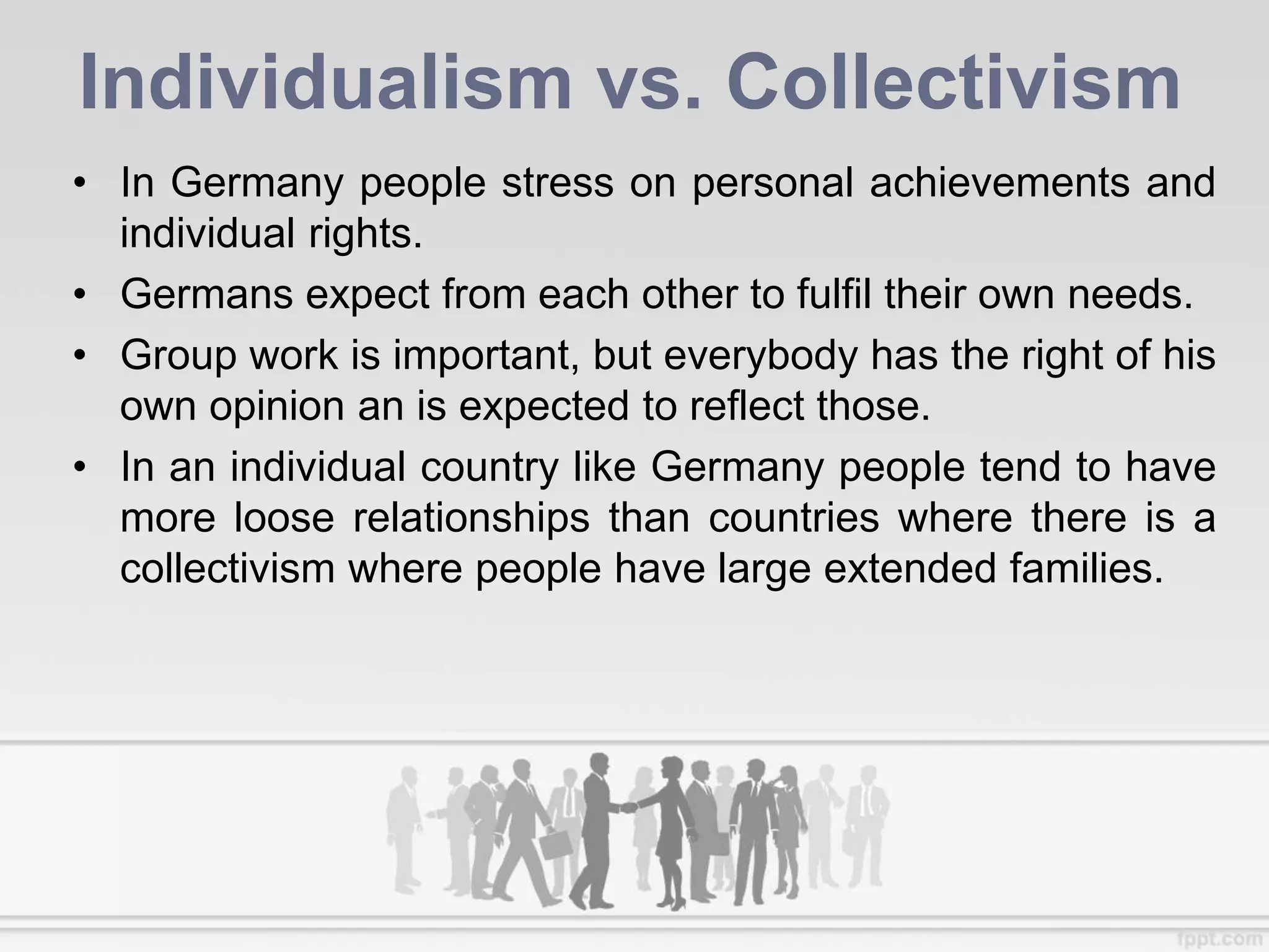Individualism vs. Collectivism
• In Germany people stress on personal achievements and
individual rights.
• Germans expect from each other to fulfil their own needs.
• Group work is important, but everybody has the right of his
own opinion an is expected to reflect those.
• In an individual country like Germany people tend to have
more loose relationships than countries where there is a
collectivism where people have large extended families.
 