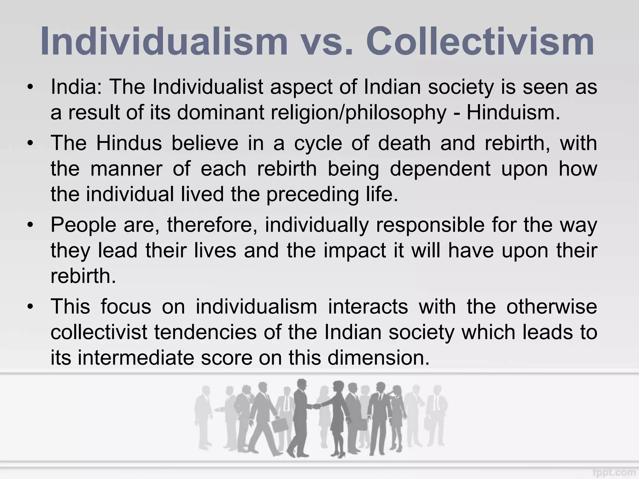 Individualism vs. Collectivism
• India: The Individualist aspect of Indian society is seen as
a result of its dominant religion/philosophy - Hinduism.
• The Hindus believe in a cycle of death and rebirth, with
the manner of each rebirth being dependent upon how
the individual lived the preceding life.
• People are, therefore, individually responsible for the way
they lead their lives and the impact it will have upon their
rebirth.
• This focus on individualism interacts with the otherwise
collectivist tendencies of the Indian society which leads to
its intermediate score on this dimension.
 