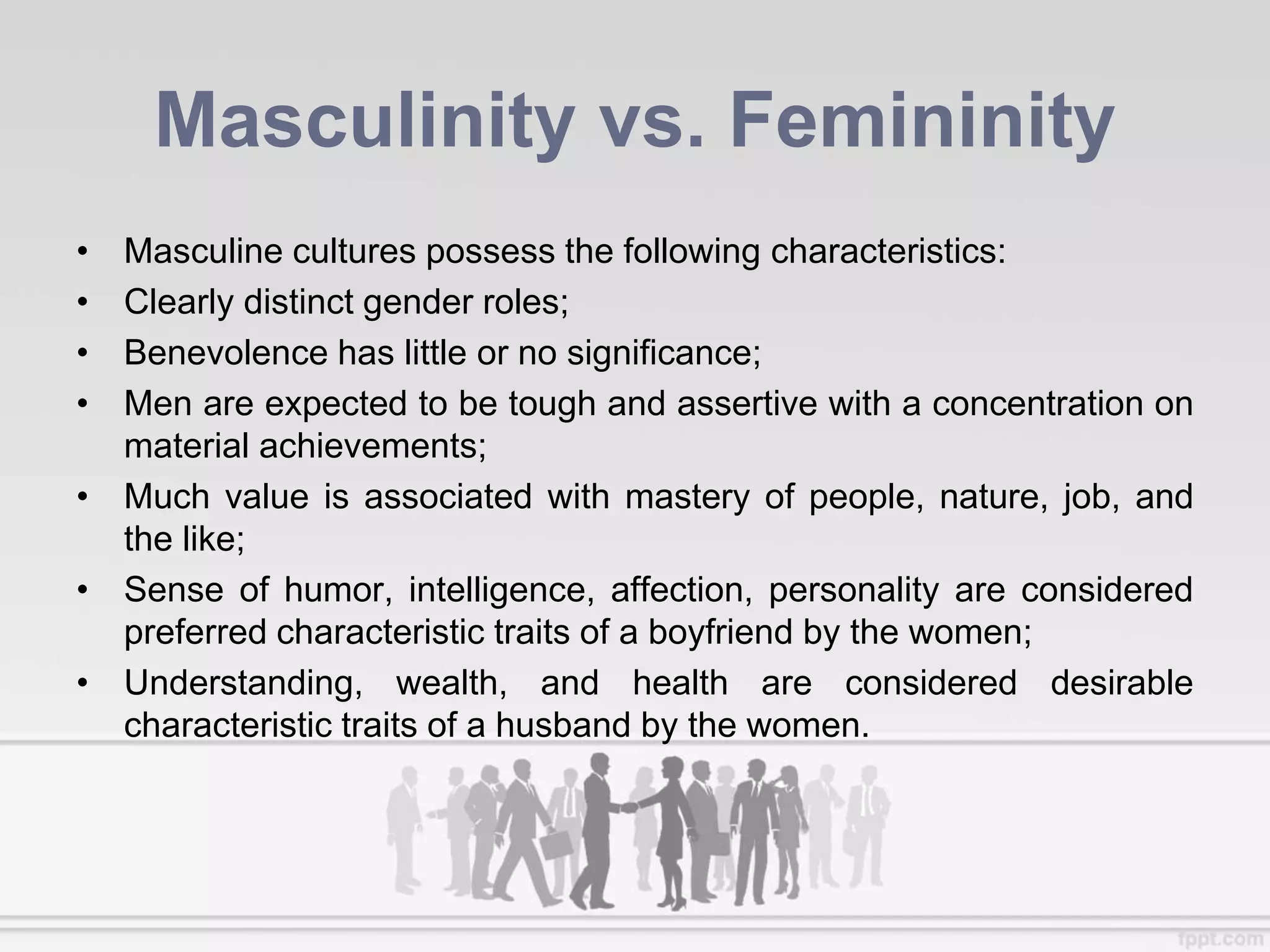 Masculinity vs. Femininity
• Masculine cultures possess the following characteristics:
• Clearly distinct gender roles;
• Benevolence has little or no significance;
• Men are expected to be tough and assertive with a concentration on
material achievements;
• Much value is associated with mastery of people, nature, job, and
the like;
• Sense of humor, intelligence, affection, personality are considered
preferred characteristic traits of a boyfriend by the women;
• Understanding, wealth, and health are considered desirable
characteristic traits of a husband by the women.
 