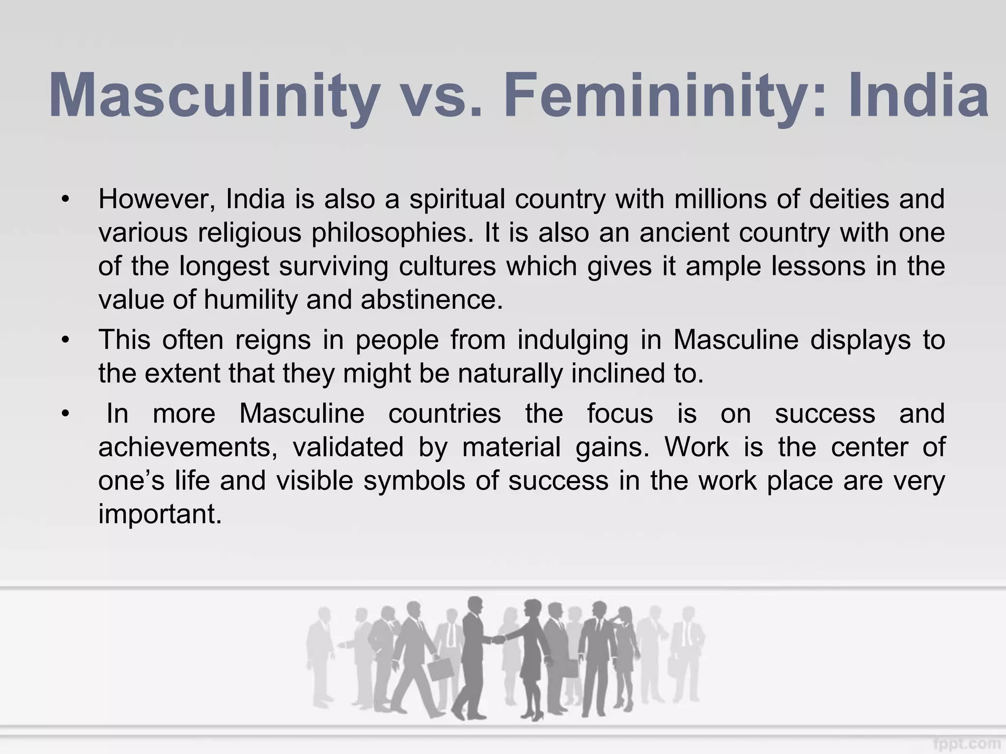 Masculinity vs. Femininity: India
• However, India is also a spiritual country with millions of deities and
various religious philosophies. It is also an ancient country with one
of the longest surviving cultures which gives it ample lessons in the
value of humility and abstinence.
• This often reigns in people from indulging in Masculine displays to
the extent that they might be naturally inclined to.
• In more Masculine countries the focus is on success and
achievements, validated by material gains. Work is the center of
one’s life and visible symbols of success in the work place are very
important.
 