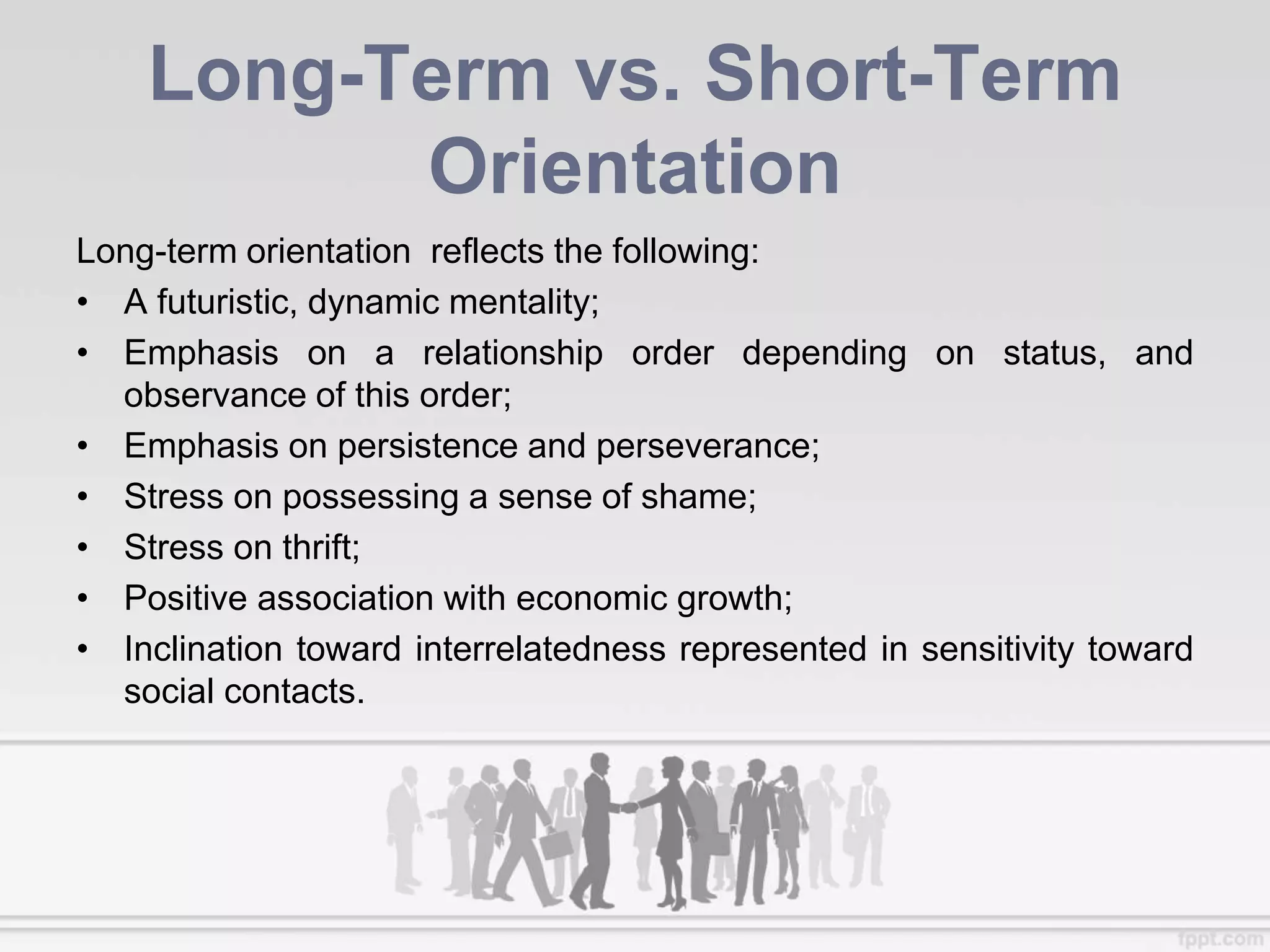 Long-Term vs. Short-Term
Orientation
Long-term orientation reflects the following:
• A futuristic, dynamic mentality;
• Emphasis on a relationship order depending on status, and
observance of this order;
• Emphasis on persistence and perseverance;
• Stress on possessing a sense of shame;
• Stress on thrift;
• Positive association with economic growth;
• Inclination toward interrelatedness represented in sensitivity toward
social contacts.
 