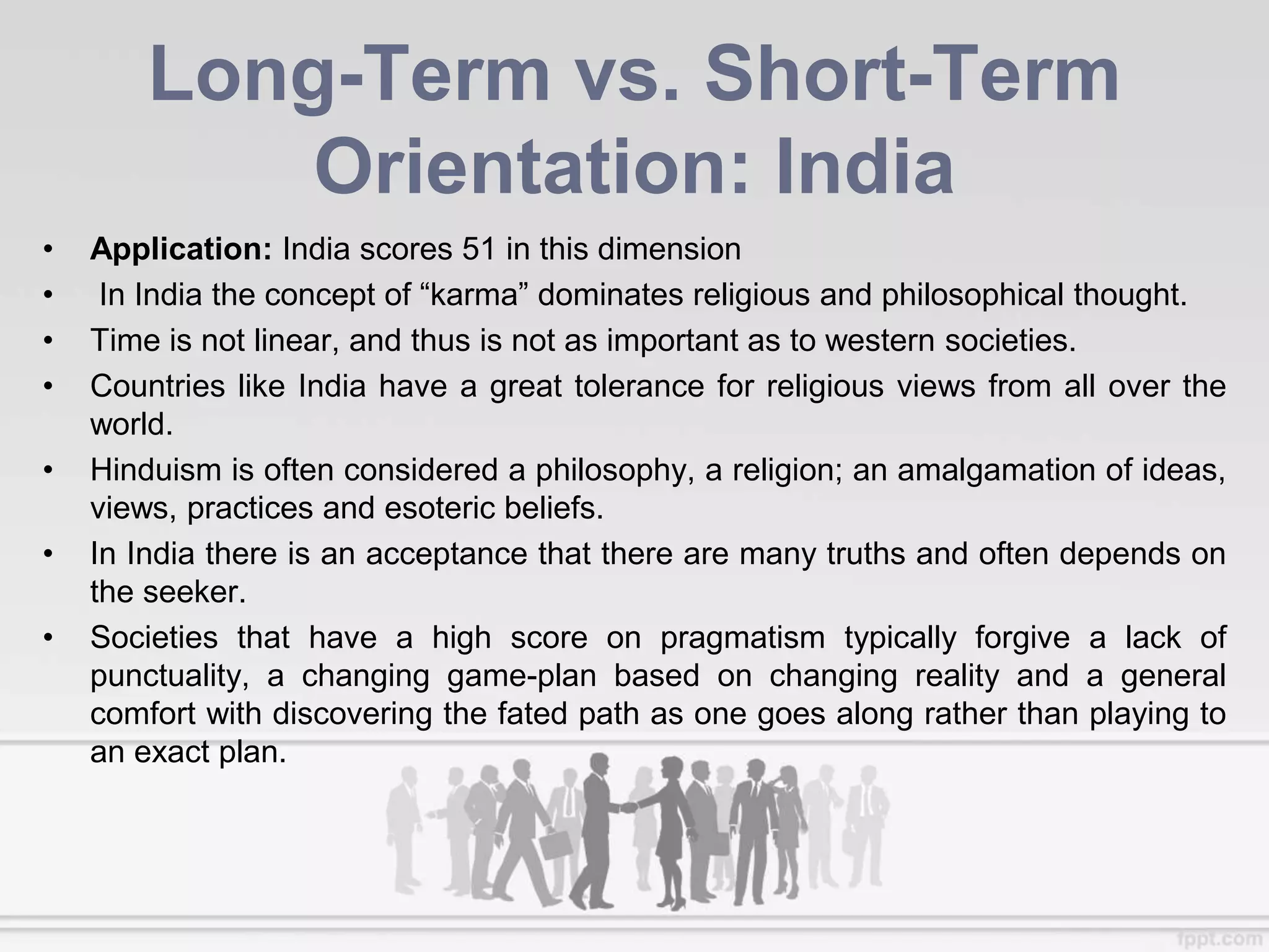 Long-Term vs. Short-Term
Orientation: India
• Application: India scores 51 in this dimension
• In India the concept of “karma” dominates religious and philosophical thought.
• Time is not linear, and thus is not as important as to western societies.
• Countries like India have a great tolerance for religious views from all over the
world.
• Hinduism is often considered a philosophy, a religion; an amalgamation of ideas,
views, practices and esoteric beliefs.
• In India there is an acceptance that there are many truths and often depends on
the seeker.
• Societies that have a high score on pragmatism typically forgive a lack of
punctuality, a changing game-plan based on changing reality and a general
comfort with discovering the fated path as one goes along rather than playing to
an exact plan.
 