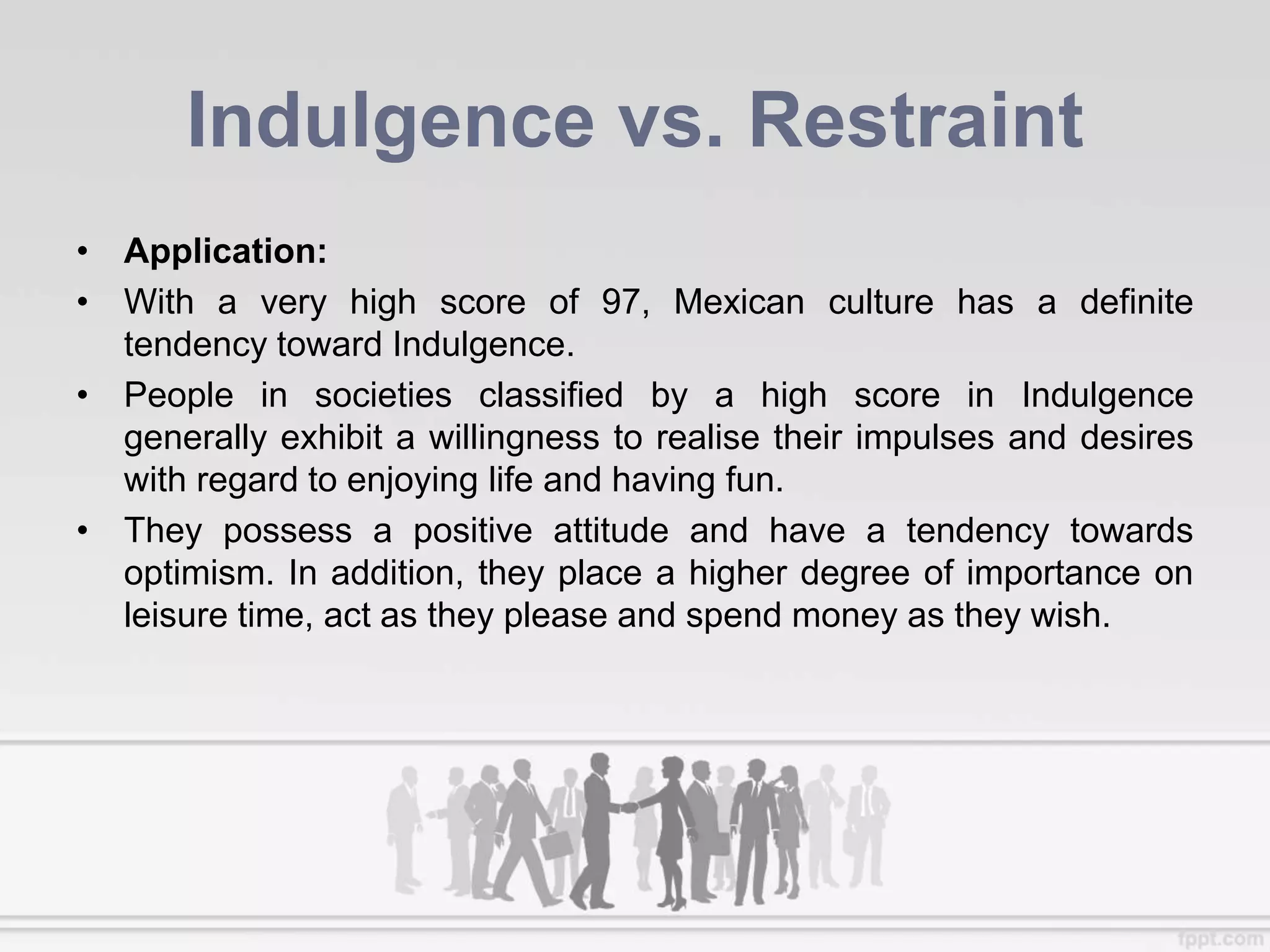 Indulgence vs. Restraint
• Application:
• With a very high score of 97, Mexican culture has a definite
tendency toward Indulgence.
• People in societies classified by a high score in Indulgence
generally exhibit a willingness to realise their impulses and desires
with regard to enjoying life and having fun.
• They possess a positive attitude and have a tendency towards
optimism. In addition, they place a higher degree of importance on
leisure time, act as they please and spend money as they wish.
 