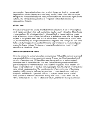 programming. Occupational cultures have symbols, heroes and rituals in common with
organizational cultures, but they also often imply holding certain values and convictions.
Occupational cultures in this respect take a position in between national and organizational
cultures. The culture of management as an occupation contains both national and
organizational elements.
Gender level
Gender differences are not usually described in terms of cultures. It can be revealing to do
so. If we recognize that within each society there may be a men's culture that differs from a
women's culture, this helps to explain why it is so difficult to change traditional gender
roles. Women and men are often technically able to perform the same jobs, but they do not
respond to the symbols, do not look like the heroes, do not share the rituals. Even if some
do, the other sex may not accept them in their deviant gender role. Feelings and fears about
behaviours by the opposite sex can be of the same order of intensity as reactions of people
exposed to foreign cultures. The degree of gender differentiation in a country is highly
dependent on its national culture.
Dimensions of national Cultures
Geert has operated in an international environment since 1965, and his curiosity as a social
psychologist led him to the comparison of nations, first as a travelling international staff
member of a multinational (IBM) and later as a visiting professor at an international
business school in Switzerland. His 1980 book Culture's Consequences combined his
personal experiences with the statistical analysis of two unique data bases. The first and
largest comprised answers of matched employee samples from 40 different countries to the
same attitude survey questions. The second consisted of answers to some of these same
questions by his executive students who came from 15 countries and from a variety of
companies and industries. Systematic differences between nations in these two data
bases occurred in particular for questions dealing with values. Values, in this case, are
"broad preferences for one state of affairs over others", and they are mostly unconscious.

 