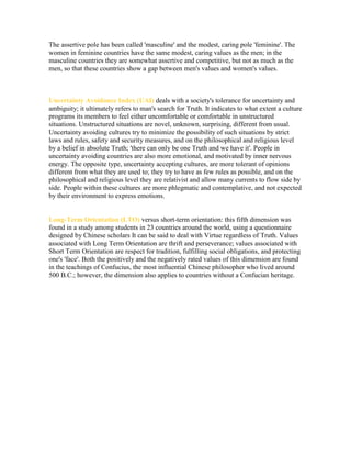 The assertive pole has been called 'masculine' and the modest, caring pole 'feminine'. The
women in feminine countries have the same modest, caring values as the men; in the
masculine countries they are somewhat assertive and competitive, but not as much as the
men, so that these countries show a gap between men's values and women's values.

Uncertainty Avoidance Index (UAI) deals with a society's tolerance for uncertainty and
ambiguity; it ultimately refers to man's search for Truth. It indicates to what extent a culture
programs its members to feel either uncomfortable or comfortable in unstructured
situations. Unstructured situations are novel, unknown, surprising, different from usual.
Uncertainty avoiding cultures try to minimize the possibility of such situations by strict
laws and rules, safety and security measures, and on the philosophical and religious level
by a belief in absolute Truth; 'there can only be one Truth and we have it'. People in
uncertainty avoiding countries are also more emotional, and motivated by inner nervous
energy. The opposite type, uncertainty accepting cultures, are more tolerant of opinions
different from what they are used to; they try to have as few rules as possible, and on the
philosophical and religious level they are relativist and allow many currents to flow side by
side. People within these cultures are more phlegmatic and contemplative, and not expected
by their environment to express emotions.

Long-Term Orientation (LTO) versus short-term orientation: this fifth dimension was
found in a study among students in 23 countries around the world, using a questionnaire
designed by Chinese scholars It can be said to deal with Virtue regardless of Truth. Values
associated with Long Term Orientation are thrift and perseverance; values associated with
Short Term Orientation are respect for tradition, fulfilling social obligations, and protecting
one's 'face'. Both the positively and the negatively rated values of this dimension are found
in the teachings of Confucius, the most influential Chinese philosopher who lived around
500 B.C.; however, the dimension also applies to countries without a Confucian heritage.

 