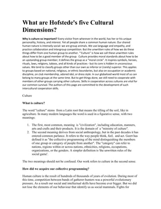 What are Hofstede's five Cultural
Dimensions?
Why is culture so important? Every visitor from wherever in the world, has her or his unique
personality, history, and interest. Yet all people share a common human nature. Our shared
human nature is intensely social: we are group animals. We use language and empathy, and
practice collaboration and intergroup competition. But the unwritten rules of how we do these
things differ from one human group to another. "'Culture" is how we call these unwritten rules
about how to be a good member of the group. Culture provides moral standards about how to be
an upstanding group member; it defines the group as a “moral circle". It inspires symbols, heroes,
rituals, laws, religions, taboos, and all kinds of practices - but its core is hidden in unconscious
values. We tend to classify groups other than our own as inferior or (rarely) superior. This applies
to groups based on national, religious, or ethnic boundaries, but also on occupation or academic
discipline, on club membership, adored idol, or dress style. In our globalized world most of us can
belong to many groups at the same time. But to get things done, we still need to cooperate with
members of other groups carrying other cultures. Skills in cooperation across cultures are vital for
our common survival. The authors of this page are committed to the development of such
intercultural cooperation skills.

Culture

What is culture?

The word "culture" stems from a Latin root that means the tilling of the soil, like in
agriculture. In many modern languages the word is used in a figurative sense, with two
meanings:

    1. The first, most common, meaning is "civilization", including education, manners,
       arts and crafts and their products. It is the domain of a "ministry of culture".
    2. The second meaning derives from social anthropology, but in the past decades it has
       entered common parlance. It refers to the way people think, feel, and act. Geert has
       defined it as "the collective programming of the mind distinguishing the members
       of one group or category of people from another". The "category" can refer to
       nations, regions within or across nations, ethnicities, religions, occupations,
       organizations, or the genders. A simpler definition is 'the unwritten rules of the
       social game'.

The two meanings should not be confused. Our work refers to culture in the second sense.

How did we acquire our collective programming?

Human culture is the result of hundreds of thousands of years of evolution. During most of
this time, competition between bands of gatherer-hunters was a powerful evolutionary
pressure. As a result our social and intellectual skills have become ever bigger. But we did
not lose the elements of our behaviour that identify us as social mammals. Fights for
 