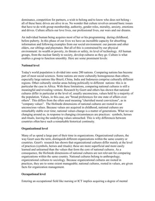 dominance, competition for partners, a wish to belong and to know who does not belong -
all of these basic drives are alive in us. No wonder that culture revolves around basic issues
that have to do with group membership, authority, gender roles, morality, anxiety, emotions
and drives. Culture affects our love lives, our professional lives, our wars and our dreams.

An individual human being acquires most of her or his programming during childhood,
before puberty. In this phase of our lives we have an incredible capacity for absorbing
information and following examples from our social environment: our parents and other
elders, our siblings and playmates. But all of this is constrained by our physical
environment: its wealth or poverty, its threats or safety, its level of technology. All human
groups, from the nuclear family to society, develop cultures as they go. Culture is what
enables a group to function smoothly. Here are some prominent levels:

National level

Today's world population is divided into some 200 nations. Comparing nations has become
part of most social sciences. Some nations are more culturally homogeneous than others;
especially large nations like Brazil, China, India and Indonesia comprise culturally different
regions. Other culturally similar areas belong politically to different nations: this is in
particular the case in Africa. With these limitations, comparing national cultures is still a
meaningful and revealing venture. Research by Geert and others has shown that national
cultures differ in particular at the level of, usually unconscious, values held by a majority of
the population. Values, in this case, are "broad preferences for one state of affairs over
others". This differs from the often used meaning "cherished moral convictions", as in
"company values". The Hofstede dimensions of national cultures are rooted in our
unconscious values. Because values are acquired in childhood, national cultures are
remarkably stable over time; national values change is a matter of generations. What we see
changing around us, in response to changing circumstances are practices: symbols, heroes
and rituals, leaving the underlying values untouched. This is why differences between
countries often have such a remarkable historical continuity.

Organizational level

Many of us spend a large part of their time in organizations. Organizational cultures, the
way Geert uses the term, distinguish different organizations within the same country or
countries. Geert's research has shown that organizational cultures differ mainly at the level
of practices (symbols, heroes and rituals); these are more superficial and more easily
learned and unlearned than the values that form the core of national cultures. As a
consequence, the Hofstede dimensions of national cultures are not relevant for comparing
organizations within the same country. National cultures belong to anthropology;
organizational cultures to sociology. Because organizational cultures are rooted in
practices, they are to some extent manageable; national cultures, rooted in values, are given
facts for organization management.

Occupational level

Entering an occupational field like nursing or ICT implies acquiring a degree of mental
 