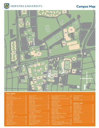 Campus Map




                                                                                                                                                                                                                                                                N


                                                                                                                                                                                                                                          W                                         E


                                                                                                                                                                                                                                                                S



Map Legend
Adams Hall.....................................................25     Hagedorn Hall ..............................................55          Physical Fitness/Swim Center..................49                       Weeb Ewbank Hall......................................50
Adams Playhouse..........................................12           Hauser Hall ......................................................2     Physical Plant................................................59       Weed Hall.......................................................26
Admission Center/Bernon Hall ................27                       Health and Wellness Center ....................42                       Public Safety and Information Center,                                  Weller Hall ......................................................16
Axinn Hall (Law)...........................................66         Heger Hall........................................................4       David S. Mack ..........................................54           West Library Wing.......................................29
Axinn Library ...................................................3    Hofstra Dome ...............................................48          Recreation Center.......................................47
Barnard Hall ..................................................10     Hofstra Hall......................................................7     Republic Hall .................................................42      Residence Halls
Baseball Field................................................72      Hofstra USA .................................................40         Roosevelt Hall................................................19
                                                                                                                                                                                                                     Alliance Hall ..................................................34
Berliner Hall ...................................................61   Human Resources Center..........................52                      Saltzman Community
                                                                                                                                                                                                                     Bill of Rights Hall .........................................35
Bird Sanctuary ..............................................76       Jane Street House.......................................24                Services Center ........................................28
                                                                                                                                                                                                                     Colonial Square ...........................................46
Breslin Hall.....................................................23   Kushner Hall ..................................................22       Shapiro Alumni House ................................58
                                                                                                                                                                                                                     Constitution Hall..........................................36
Brower Hall......................................................11   Law, School of................................................21        Soccer Field....................................................71
                                                                                                                                                                                                                     Enterprise Hall..............................................39
Butler Annex .................................................65      Library Technical Services                                              Softball Field.................................................75
                                                                                                                                                                                                                     Estabrook Hall ..............................................37
Café on the Quad.........................................15             and Resource Center .................................3                Spiegel Theater.............................................13
                                                                                                                                                                                                                     Graduate Residence ...................................74
Calkins Hall ....................................................14   Lowe Hall..........................................................9    Sports and Exhibition Complex,
                                                                                                                                                                                                                     Liberty Hall.....................................................41
Career Center/                                                        Margiotta Hall ..............................................57           David S. Mack.............................................51
                                                                                                                                                                                                                     Nassau Hall ...................................................44
  M. Robert Lowe Hall................................64               Mason Hall/Gallon Wing..............................5                   Stadium, James M. Shuart ........................56
                                                                                                                                                                                                                     New Complex................................................32
C.V. Starr Hall...............................................60      McEwen Hall...................................................17        Student Center, Sondra and
                                                                                                                                                                                                                     Republic Hall .................................................42
Davison Hall.....................................................8    Memorial Hall...................................................1         David S. Mack.............................................31
                                                                                                                                                                                                                     Suffolk Hall....................................................45
Deli, Hofstra ...................................................18   Monroe Lecture Center .............................62                   Unispan ..........................................................30
                                                                                                                                                                                                                     The Netherlands ..........................................33
Dempster Hall ..............................................20        New Academic Building .............................73                   University Club/Mack Hall ........................53
                                                                                                                                                                                                                     Vander Poel Hall ..........................................38
Field Hockey Stadium.................................77               Pedestrian Bridges...............................69, 70                 University College Hall/Skodnek Business
Gittleson Hall................................................63      Phillips Hall ......................................................6     Development Center...............................43
 