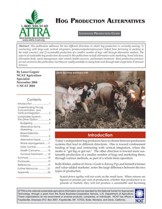 HOG PRODUCTION ALTERNATIVES
                                                                            LIVESTOCK PRODUCTION GUIDE
 National Sustainable Agriculture Information Service
      www.attra.ncat.org

 Abstract: This publication addresses the two different directions in which hog production is currently moving: 1)
 contracting with large-scale vertical integrators (producers/packers/processors linked from farrowing to packing to
 the retail counter), and 2) sustainable production of a smaller number of hogs sold through alternative markets. The
 aspects of sustainable hog production discussed in this publication include alternative niche marketing, breed selection,
 alternative feeds, waste management, odor control, health concerns, and humane treatment. Basic production practices
 are not covered in this publication, but they are readily available in many books and through state Cooperative Extension
 Services.

By Lance Gegner                                         photo by Diane Halverson/AWI
NCAT Agriculture
Specialist
November 2004
© NCAT 2004



              Contents
Introduction .........................1
Understanding Pricing,
Concentration, and
Vertical Integration .............2
Sustainable Systems:
The Other Option ................4
   Budgeting ........................5
   Alternative Niche
   Marketing .........................5
   Breed Selection
   Criteria ..............................6                                        Introduction
   Alternative Feeds ............7                      Today’s independent hog producers have to choose between production
   Waste Management ....11                              systems that lead in different directions. One is toward conﬁnement
   Odor Control..................14                     feeding of hogs and contracting with vertical integrators, where the
   Health Concerns ...........16                        motto is “get big or get out.” The other direction is toward more sus-
   Humane Treatment.......18                            tainable production of a smaller number of hogs and marketing them,
Summary ............................18                  through various methods, as part of a whole-farm operation.
Enclosures...........................19
References .........................19                  Kelly Klober, author of Storey’s Guide to Raising Pigs and himself a farmer
Further Resources ..............21                      and value-added marketer, notes the large difference between the two
Appendix ...........................26
                                                        types of production.
                                                           Scaled-down agribiz will not work on the small farm. When returns are
                                                           ﬁgured in pennies per unit of production, whether that production is in
                                                           pounds or bushels, they will not produce a sustainable and becoming


ATTRA is the national sustainable agriculture information service operated by the National Center for Appropriate
Technology, through a grant from the Rural Business-Cooperative Service, U.S. Department of Agriculture.
These organizations do not recommend or endorse products, companies, or individuals. NCAT has ofﬁces in
Fayetteville, Arkansas (P.O. Box 3657, Fayetteville, AR 72702), Butte, Montana, and Davis, California.
 