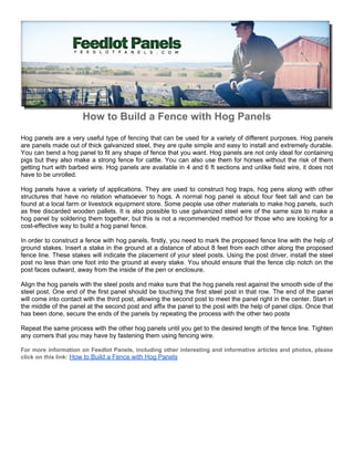 How to Build a Fence with Hog Panels
Hog panels are a very useful type of fencing that can be used for a variety of different purposes. Hog panels
are panels made out of thick galvanized steel, they are quite simple and easy to install and extremely durable.
You can bend a hog panel to fit any shape of fence that you want. Hog panels are not only ideal for containing
pigs but they also make a strong fence for cattle. You can also use them for horses without the risk of them
getting hurt with barbed wire. Hog panels are available in 4 and 6 ft sections and unlike field wire, it does not
have to be unrolled.

Hog panels have a variety of applications. They are used to construct hog traps, hog pens along with other
structures that have no relation whatsoever to hogs. A normal hog panel is about four feet tall and can be
found at a local farm or livestock equipment store. Some people use other materials to make hog panels, such
as free discarded wooden pallets. It is also possible to use galvanized steel wire of the same size to make a
hog panel by soldering them together, but this is not a recommended method for those who are looking for a
cost-effective way to build a hog panel fence.

In order to construct a fence with hog panels, firstly, you need to mark the proposed fence line with the help of
ground stakes. Insert a stake in the ground at a distance of about 8 feet from each other along the proposed
fence line. These stakes will indicate the placement of your steel posts. Using the post driver, install the steel
post no less than one foot into the ground at every stake. You should ensure that the fence clip notch on the
post faces outward, away from the inside of the pen or enclosure.

Align the hog panels with the steel posts and make sure that the hog panels rest against the smooth side of the
steel post. One end of the first panel should be touching the first steel post in that row. The end of the panel
will come into contact with the third post, allowing the second post to meet the panel right in the center. Start in
the middle of the panel at the second post and affix the panel to the post with the help of panel clips. Once that
has been done, secure the ends of the panels by repeating the process with the other two posts

Repeat the same process with the other hog panels until you get to the desired length of the fence line. Tighten
any corners that you may have by fastening them using fencing wire.

For more information on Feedlot Panels, including other interesting and informative articles and photos, please
click on this link: How to Build a Fence with Hog Panels
 