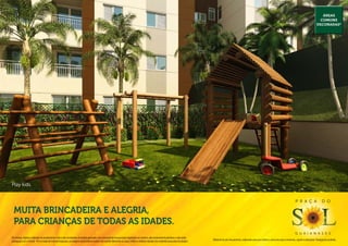 Áreas
                                                                                                                                                                                                                                                                                                        comuns
                                                                                                                                                                                                                                                                                                      decoradas*




Play kids.


                                                                                                                                                                                                                                                                                P r a ç a                  d o

  Muita brincadeira e alegria,
  para crianças de todas as idades.
                                                                                                                                                                                                                                                                                g u a i a n a s e s
Os móveis, objetos, materiais de acabamento e itens não constantes do projeto aprovado e do memorial de incorporação registrado em cartório, são meramente ilustrativos e não serão
                                                                                                                                                                                              Material de pré-lançamento, elaborado para uso interno, exclusivo para corretores, sujeito a alteração. Divulgação proibida.
entregues com o imóvel. Por se tratar de material impresso, as imagens deste folheto podem não retratar fielmente as cores, brilhos e reflexos naturais dos materiais presentes no projeto.
 