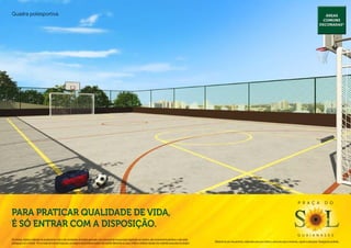 Quadra poliesportiva.                                                                                                                                                                                                                                                                                    Áreas
                                                                                                                                                                                                                                                                                                        comuns
                                                                                                                                                                                                                                                                                                      decoradas*




                                                                                                                                                                                                                                                                                P r a ç a                  d o

Para praticar qualidade de vida,
é só entrar com a disposição.
                                                                                                                                                                                                                                                                                g u a i a n a s e s
Os móveis, objetos, materiais de acabamento e itens não constantes do projeto aprovado e do memorial de incorporação registrado em cartório, são meramente ilustrativos e não serão
                                                                                                                                                                                              Material de pré-lançamento, elaborado para uso interno, exclusivo para corretores, sujeito a alteração. Divulgação proibida.
entregues com o imóvel. Por se tratar de material impresso, as imagens deste folheto podem não retratar fielmente as cores, brilhos e reflexos naturais dos materiais presentes no projeto.
 