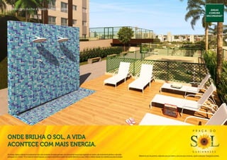 Solário com ducha e quadra vôlei de areia.                                                                                                                                                                                                                                                               Áreas
                                                                                                                                                                                                                                                                                                        comuns
                                                                                                                                                                                                                                                                                                      decoradas*




                                                                                                                                                                                                                                                                                P r a ç a                  d o

Onde brilha o sol, a vida
acontece com mais energia.
                                                                                                                                                                                                                                                                                g u a i a n a s e s
Os móveis, objetos, materiais de acabamento e itens não constantes do projeto aprovado e do memorial de incorporação registrado em cartório, são meramente ilustrativos e não serão
                                                                                                                                                                                              Material de pré-lançamento, elaborado para uso interno, exclusivo para corretores, sujeito a alteração. Divulgação proibida.
entregues com o imóvel. Por se tratar de material impresso, as imagens deste folheto podem não retratar fielmente as cores, brilhos e reflexos naturais dos materiais presentes no projeto.
 