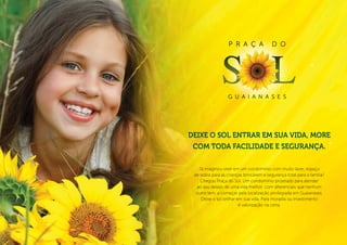 P r a ç a              d o




                  g u a i a n a s e s




Deixe o sol entrar em sua vida, more
 com toda facilidade e segurança.

   Já imaginou viver em um condomínio com muito lazer, espaço
 de sobra para as crianças brincarem e segurança total para a família?
    Chegou Praça do Sol. Um condomínio projetado para atender
  ao seu desejo de uma vida melhor, com diferenciais que nenhum
  outro tem, a começar pela localização privilegiada em Guaianases.
    Deixe o sol brilhar em sua vida. Para moradia ou investimento
                         é valorização na certa.
 