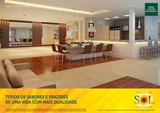 Salão de festas gourmet.                                                                                                                                                                                                                                                                                 Áreas
                                                                                                                                                                                                                                                                                                        comuns
                                                                                                                                                                                                                                                                                                      decoradas*




                                                                                                                                                                                                                                                                                P r a ç a                  d o

Todos os sabores e prazeres
de uma vida com mais qualidade.
                                                                                                                                                                                                                                                                                g u a i a n a s e s
Os móveis, objetos, materiais de acabamento e itens não constantes do projeto aprovado e do memorial de incorporação registrado em cartório, são meramente ilustrativos e não serão
                                                                                                                                                                                              Material de pré-lançamento, elaborado para uso interno, exclusivo para corretores, sujeito a alteração. Divulgação proibida.
entregues com o imóvel. Por se tratar de material impresso, as imagens deste folheto podem não retratar fielmente as cores, brilhos e reflexos naturais dos materiais presentes no projeto.
 