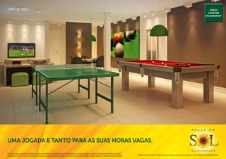 Salão de jogos.                                                                                                                                                                                                                                                                                          Áreas
                                                                                                                                                                                                                                                                                                        comuns
                                                                                                                                                                                                                                                                                                      decoradas*




                                                                                                                                                                                                                                                                                P r a ç a                  d o



Uma jogada e tanto para AS suas horas vagas.
                                                                                                                                                                                                                                                                                g u a i a n a s e s
Os móveis, objetos, materiais de acabamento e itens não constantes do projeto aprovado e do memorial de incorporação registrado em cartório, são meramente ilustrativos e não serão
                                                                                                                                                                                              Material de pré-lançamento, elaborado para uso interno, exclusivo para corretores, sujeito a alteração. Divulgação proibida.
entregues com o imóvel. Por se tratar de material impresso, as imagens deste folheto podem não retratar fielmente as cores, brilhos e reflexos naturais dos materiais presentes no projeto.
 