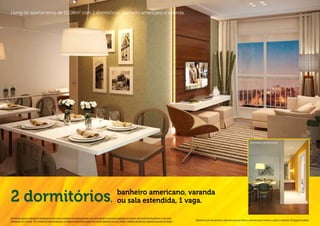 Living do apartamento de 52,08m2 com 2 dormitórios, banheiro americano e varanda.




                                                                                                                                                                                                                                                         Banheiro americano.




2 dormitórios                                                                                                        banheiro americano, varanda
                                                                                                                   , ou sala estendida, 1 vaga.

Os móveis, objetos, materiais de acabamento e itens não constantes do projeto aprovado e do memorial de incorporação registrado em cartório, são meramente ilustrativos e não serão
                                                                                                                                                                                              Material de pré-lançamento, elaborado para uso interno, exclusivo para corretores, sujeito a alteração. Divulgação proibida.
entregues com o imóvel. Por se tratar de material impresso, as imagens deste folheto podem não retratar fielmente as cores, brilhos e reflexos naturais dos materiais presentes no projeto.
 