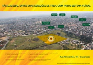 Fácil acesso, entre duas estações de trem, com farto sistema viário.


                                                                                                                   Supermercado                Estação
                                                                                                                       Extra                  Guaianases
                                                                                                                                                                                        Hospital Geral
                                                                                                                                                                                        de Guaianases

                                                                                                                                                                                                                            ETEC
                                                                                                                                                                                                                          Guaianases

                                                                                          Centro comercial
                                                                                         de rua com padaria
                                                                                             e drogaria                                                                                                                            Estação Antônio
                                                                                                                                                                                                                                       Gianetti
                                                                                                                                       Supermercado
                                                                                                          Supermercado                     Rossi
                                                                                                              O Dia




                                                                                                       P r a ç a     d o




                                                                                                       g u a i a n a s e s




 Localização perfeita, com acesso facilitado a tudo.   •	 A 5 minutos da Estação Antônio Gianetti Neto, Ferraz de Vasconcelos.
 •	 A 1 minuto da parada de ônibus                     •	 A 7 minutos da Estação de trem de Guaianases.
 •	 A 1 minuto do Supermercado O Dia                   •	 A 8 minutos do Hipermercado Extra.
 •	 A 2 minutos do Supermercado Rossi                  •	 A 9 minutos do CEU Inácio Monteiro
                                                                                                                                            Rua Moreira Neto, 456 - Guaianases.
 •	 A 3 minutos do Hospital Geral de Guaianases.       •	 E mais: próximo de escolas, supermercados, paradas
 •	 A 3 minutos da ETEC de Guaianases                     de ônibus e de muitas outras comodidades.

                                                                                                                                  Material de pré-lançamento, elaborado para uso interno, exclusivo para corretores, sujeito a alteração. Divulgação proibida.
 