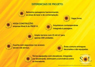 diferenciais de projeto.


             Belíssimo paisagismo harmonizando
             as áreas de lazer e de contemplação.
                                                                                                Vagas livres.

Hoga construções
empresa Nível A do PBQP-H.                 Arquitetura contemporânea
                                           integrada à paisagem.


                      Amplo terreno com 15 mil m2 para
                      apenas 200 unidades.


Guarita com segurança nos acessos
                                                                    Áreas comuns entregues
social e de serviço.
                                                                    decoradas e não equipadas.

                                                                                                                                  P r a ç a                  d o
                    Torres equipadas com elevadores, integradas
                    por boulevards, estimulam a convivência entre
                    os moradores.
                                                                                                                                  g u a i a n a s e s
                                                Material de pré-lançamento, elaborado para uso interno, exclusivo para corretores, sujeito a alteração. Divulgação proibida.
 