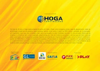 Incorporação e construção:




Há mais de 20 anos a Hoga realiza empreendimentos em todo o Brasil, como shopping centers, lojas de departamento, redes de
alimentação, academias de ginástica, supermercados, bancos, entre outros. A partir de 2005 iniciou a atividade de incorporação,
um importante marco que veio consolidar ainda mais a sua atuação no setor imobiliário nacional. Um dos principais diferenciais da
empresa é a eficiência, bem como a agilidade, desenvolvidas por meio de modernos processos e técnicas que permitem executar
obras sustentáveis, com excepcional qualidade. Expertise reconhecido por importantes certificações, como GL Systems Certification,
padrão ISO 9001/2011 e o Programa Brasileiro de Qualidade e Produtividade do Habitat (PBQP-H). A parceria com grandes empresas,
o comprometimento com todo o processo do negócio, o compromisso com a satisfação do cliente e com o meio ambiente são os
alicerces sobre os quais a Hoga constrói sua inovação, seu empreendedorismo e relações sólidas com todo o mercado.




 Hoga construções,
                       Empresa certificada:                  Futuro financiamento:                                      Futuras vendas:
  empresa nível A:




                                                                                                     CRECI Nº 19-227J




                                                                                                                                                                        Creci - j 22707
                                                                                                                                    p l a y I M o V E L . c o m . b r
                                                             Seguro de conclusão de obra.
 