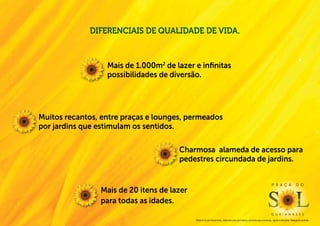 Diferenciais de qualidade de vida.


                  Mais de 1.000m2 de lazer e infinitas
                  possibilidades de diversão.




Muitos recantos, entre praças e lounges, permeados
por jardins que estimulam os sentidos.

                                      Charmosa alameda de acesso para
                                      pedestres circundada de jardins.


                                                                                                                              P r a ç a                  d o
                Mais de 20 itens de lazer
                para todas as idades.
                                                                                                                              g u a i a n a s e s
                                            Material de pré-lançamento, elaborado para uso interno, exclusivo para corretores, sujeito a alteração. Divulgação proibida.
 