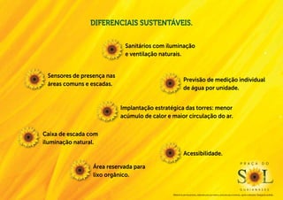 Diferenciais sustentáveis.

                             Sanitários com iluminação
                             e ventilação naturais.


 Sensores de presença nas
                                                           Previsão de medição individual
 áreas comuns e escadas.
                                                           de água por unidade.


                            Implantação estratégica das torres: menor
                            acúmulo de calor e maior circulação do ar.

Caixa de escada com
iluminação natural.
                                                           Acessibilidade.
                                                                                                                                 P r a ç a                  d o
                 Área reservada para
                 lixo orgânico.

                                                                                                                                 g u a i a n a s e s
                                               Material de pré-lançamento, elaborado para uso interno, exclusivo para corretores, sujeito a alteração. Divulgação proibida.
 