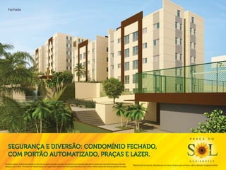 Fachada.




                                                                                                                                                                                                                                                                                P r a ç a                  d o


    Segurança e diversão: condomínio fechado,
    com portão automatizado, praças e lazer.
                                                                                                                                                                                                                                                                                g u a i a n a s e s
Os móveis, objetos, materiais de acabamento e itens não constantes do projeto aprovado e do memorial de incorporação registrado em cartório, são meramente ilustrativos e não serão
                                                                                                                                                                                              Material de pré-lançamento, elaborado para uso interno, exclusivo para corretores, sujeito a alteração. Divulgação proibida.
entregues com o imóvel. Por se tratar de material impresso, as imagens deste folheto podem não retratar fielmente as cores, brilhos e reflexos naturais dos materiais presentes no projeto.
 