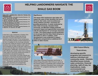 HELPING LANDOWNERS NAVIGATE THE
                                                                        SHALE GAS BOOM

Hogan,* M.P.1, Landefeld, M.A.2, Little, R.C.3, Penrose, C.D.4,   Significance:
Schumacher, S.D.5
1. Extension Educator, Ohio State University Extension, 135
Main St., Wintersville, OH 43953
                                                                  The leases Ohio landowners sign today will
2. Extension Educator, Ohio State University Extension, 101       impact the value of their farmland, the use of
N. Main St., Woodsfield, OH, 43793                                the land, their water, land encumbrances,
3. Extension Educator, Ohio State University Extension, PO
Box 300, Old Washington, OH, 43768                                family relations and their economics for
4. Extension Educator, Ohio State University Extension, PO        possibly generations. A study conducted by
Box 179, McConnelsville, OH, 43756
5. Extension Educator, Ohio State University Extension, 101       Ohio State University, Cleveland State
N. Market St., St. Clairsville, OH, 43950                         University, and Marietta College projected
                                                                  economic impact and opportunities associated
                                                                  with the development of oil and gas resources
                     Abstract                                     in Ohio. This study projects annual production
In less than a year, landowners in Eastern Ohio                   of oil and gas from the Utica Shale will grow to
have received billions to lease their land for                    $9.6 billion in 2014. In addition, shale
production of oil and natural gas from shale                      development is also projected to support
deposits beneath their land. In the coming years,                 65,680 jobs and generate an additional $3.3
many more billions will flow to these landowners in               billion in labor income.
the form of royalties for the oil and gas extracted
from their land. While this infusion of cash has been
beneficial, these families needed a wide range of
new knowledge and skills to help them make sound
decisions that will affect their families and their heirs                                                                   OSU Future Efforts;
for generations. Additionally, communities and
public officials also needed to learn how to address                                                                           Team driven,
a wide range of community infrastructure issues. A
comprehensive educational program for                                                                                   developing specific
landowners, communities, and public officials was                                                                       programs and research to
developed to meet these educational needs. These                                                                        address individual and
educational programs have reached thousands of
individuals who own hundreds of thousands of                                                                            community needs. Clientele
                                                                  •Ohio State University Extension has formed a
acres. Participants reported that they received
                                                                  Shale Energy Education Work Group to serve as
                                                                                                                        identified issues include;
higher lease payments and increased their
                                                                  the primary entity to coordinate pubic outreach and   water protection, financial
knowledge as a result of participating in the
workshops.                                                        education. Extension Educators have conducted         planning, right-of-way, tax
                                                                  more than 112 programs reaching over 12,000           implications, roads,
                                                                  participants.                                         environmental and
                                                                                                                        community implications.
 