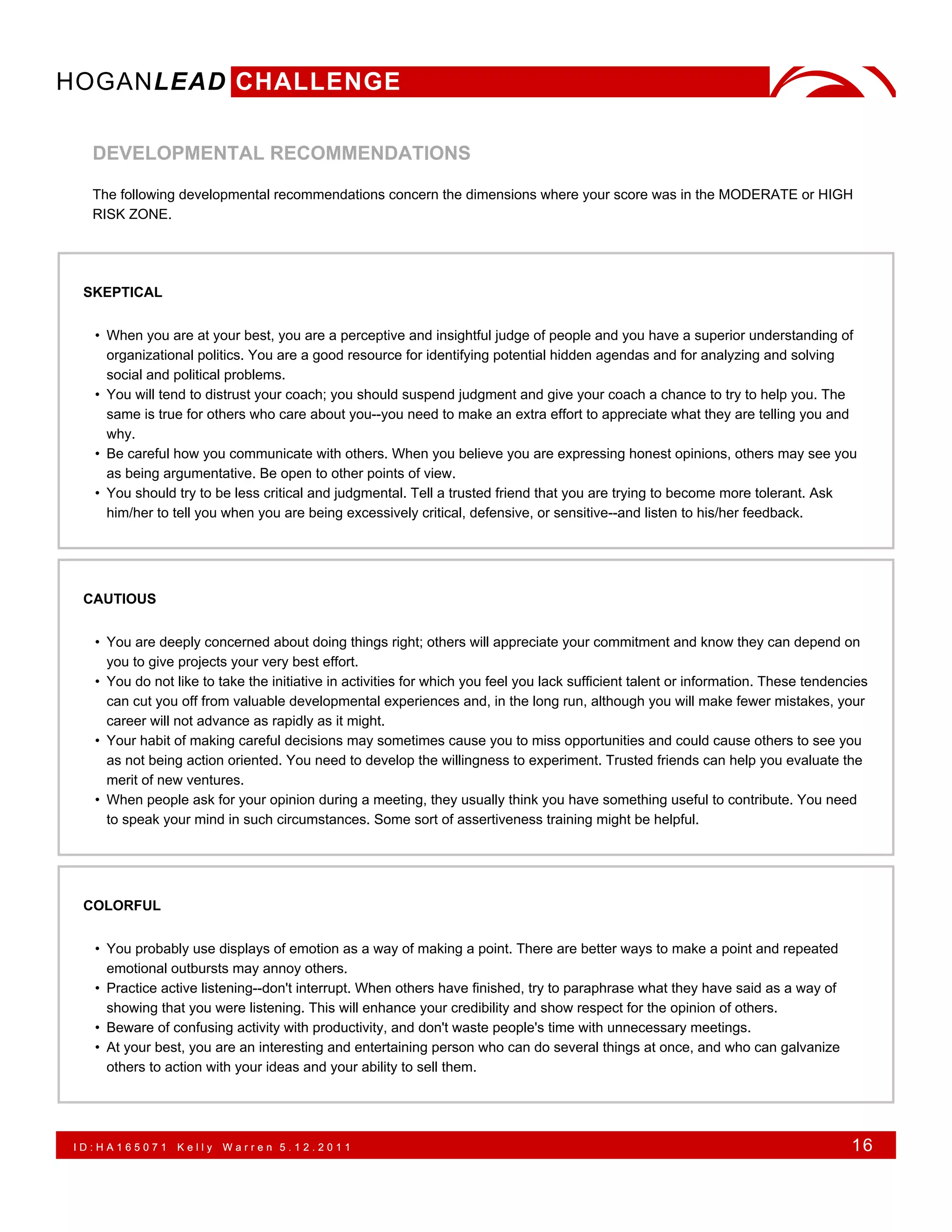 HOGANLEAD CHALLENGE

  DEVELOPMENTAL RECOMMENDATIONS

  The following developmental recommendations concern the dimensions where your score was in the MODERATE or HIGH
  RISK ZONE.




 SKEPTICAL


  • When you are at your best, you are a perceptive and insightful judge of people and you have a superior understanding of
    organizational politics. You are a good resource for identifying potential hidden agendas and for analyzing and solving
    social and political problems.
  • You will tend to distrust your coach; you should suspend judgment and give your coach a chance to try to help you. The
    same is true for others who care about you--you need to make an extra effort to appreciate what they are telling you and
    why.
  • Be careful how you communicate with others. When you believe you are expressing honest opinions, others may see you
    as being argumentative. Be open to other points of view.
  • You should try to be less critical and judgmental. Tell a trusted friend that you are trying to become more tolerant. Ask
    him/her to tell you when you are being excessively critical, defensive, or sensitive--and listen to his/her feedback.




 CAUTIOUS


  • You are deeply concerned about doing things right; others will appreciate your commitment and know they can depend on
    you to give projects your very best effort.
  • You do not like to take the initiative in activities for which you feel you lack sufficient talent or information. These tendencies
    can cut you off from valuable developmental experiences and, in the long run, although you will make fewer mistakes, your
    career will not advance as rapidly as it might.
  • Your habit of making careful decisions may sometimes cause you to miss opportunities and could cause others to see you
    as not being action oriented. You need to develop the willingness to experiment. Trusted friends can help you evaluate the
    merit of new ventures.
  • When people ask for your opinion during a meeting, they usually think you have something useful to contribute. You need
    to speak your mind in such circumstances. Some sort of assertiveness training might be helpful.




 COLORFUL


  • You probably use displays of emotion as a way of making a point. There are better ways to make a point and repeated
    emotional outbursts may annoy others.
  • Practice active listening--don't interrupt. When others have finished, try to paraphrase what they have said as a way of
    showing that you were listening. This will enhance your credibility and show respect for the opinion of others.
  • Beware of confusing activity with productivity, and don't waste people's time with unnecessary meetings.
  • At your best, you are an interesting and entertaining person who can do several things at once, and who can galvanize
    others to action with your ideas and your ability to sell them.




ID:HA165071     Kelly   Warren 5.12.2011                                                                                            16
 