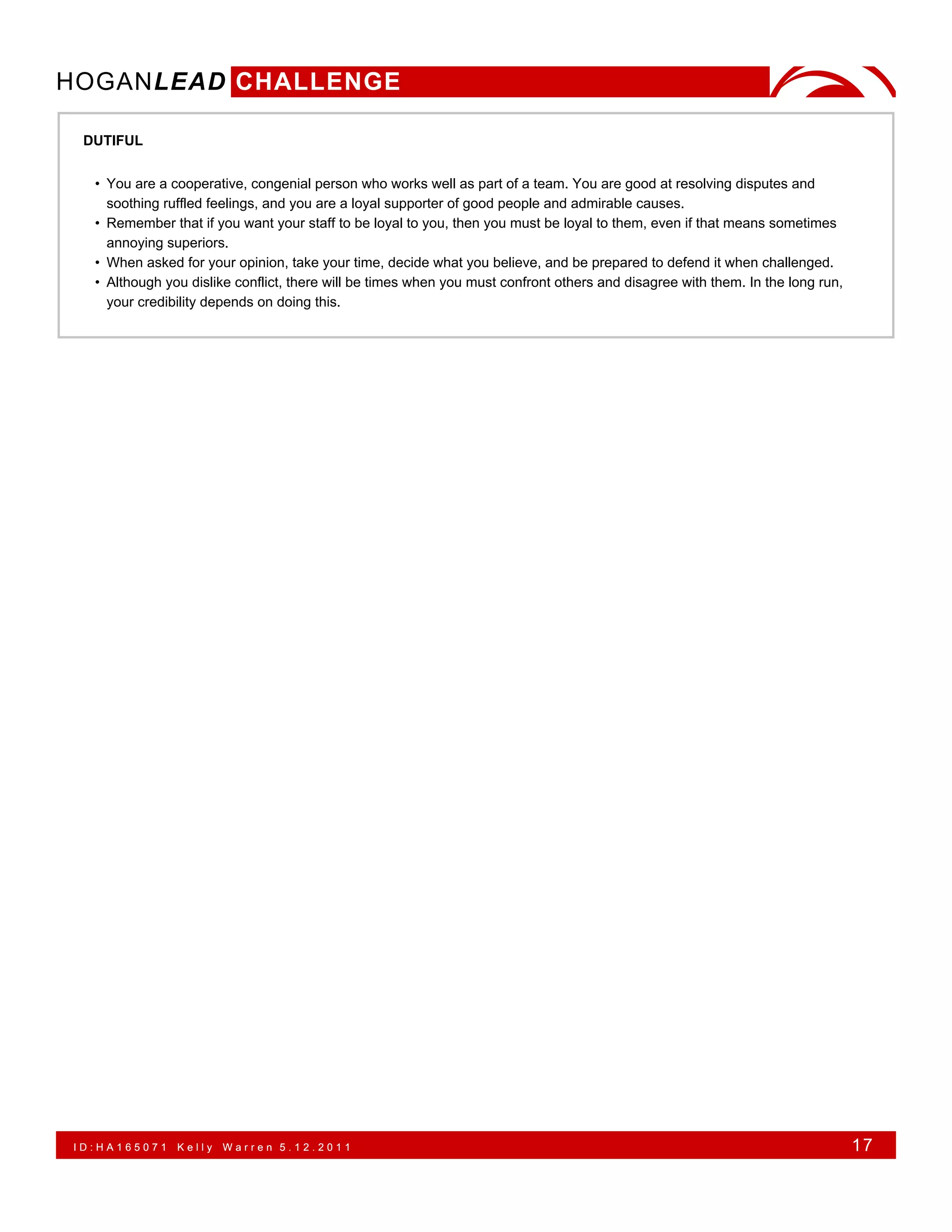 HOGANLEAD CHALLENGE

 DUTIFUL


  • You are a cooperative, congenial person who works well as part of a team. You are good at resolving disputes and
    soothing ruffled feelings, and you are a loyal supporter of good people and admirable causes.
  • Remember that if you want your staff to be loyal to you, then you must be loyal to them, even if that means sometimes
    annoying superiors.
  • When asked for your opinion, take your time, decide what you believe, and be prepared to defend it when challenged.
  • Although you dislike conflict, there will be times when you must confront others and disagree with them. In the long run,
    your credibility depends on doing this.




ID:HA165071    Kelly   Warren 5.12.2011                                                                                         17
 