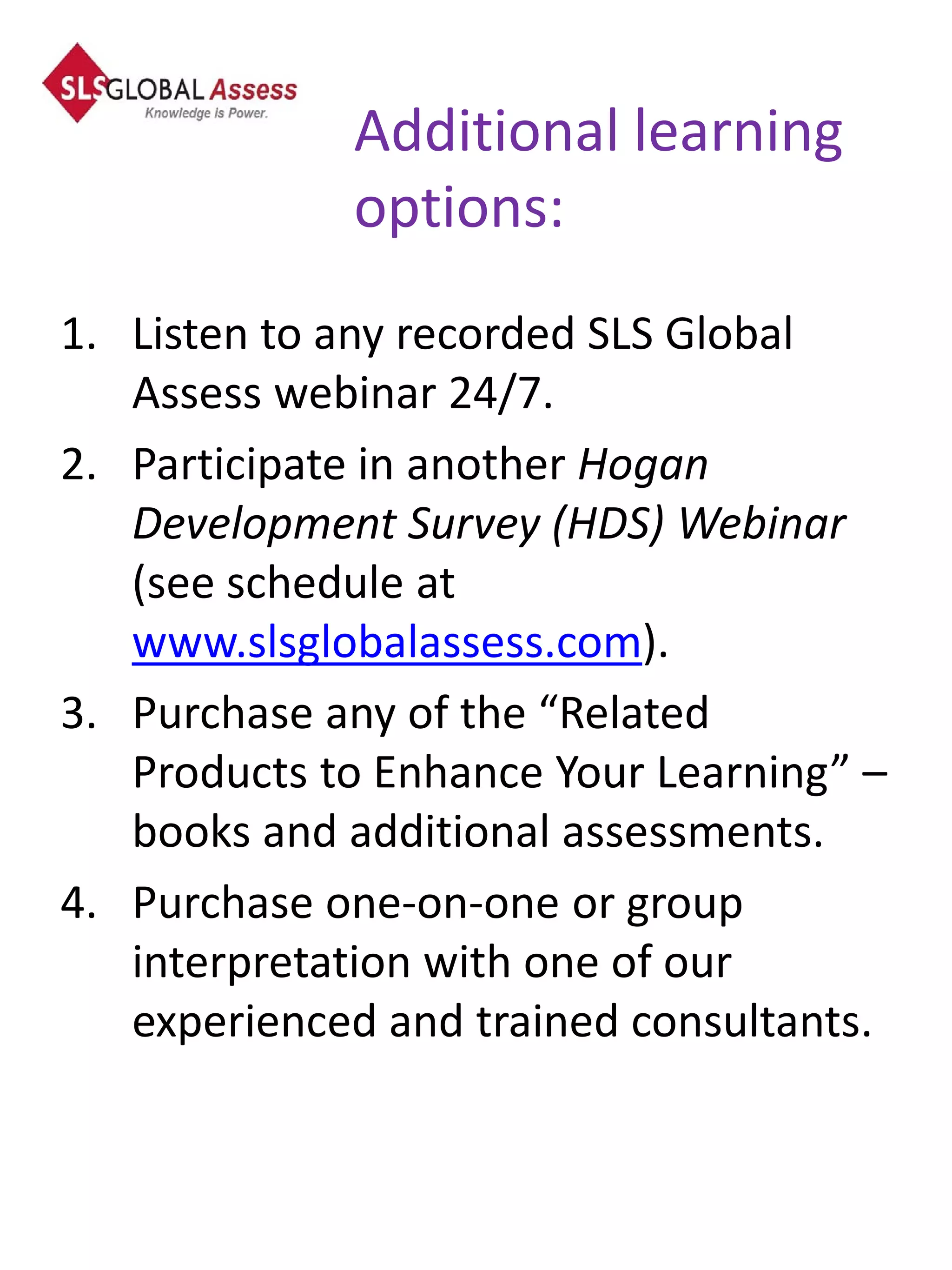 Additional learning
             options:
1. Listen to any recorded SLS Global
   Assess webinar 24/7.
2. Participate in another Hogan
   Development Survey (HDS) Webinar
   (see schedule at
   www.slsglobalassess.com).
3. Purchase any of the “Related
   Products to Enhance Your Learning” –
   books and additional assessments.
4. Purchase one-on-one or group
   interpretation with one of our
   experienced and trained consultants.
 