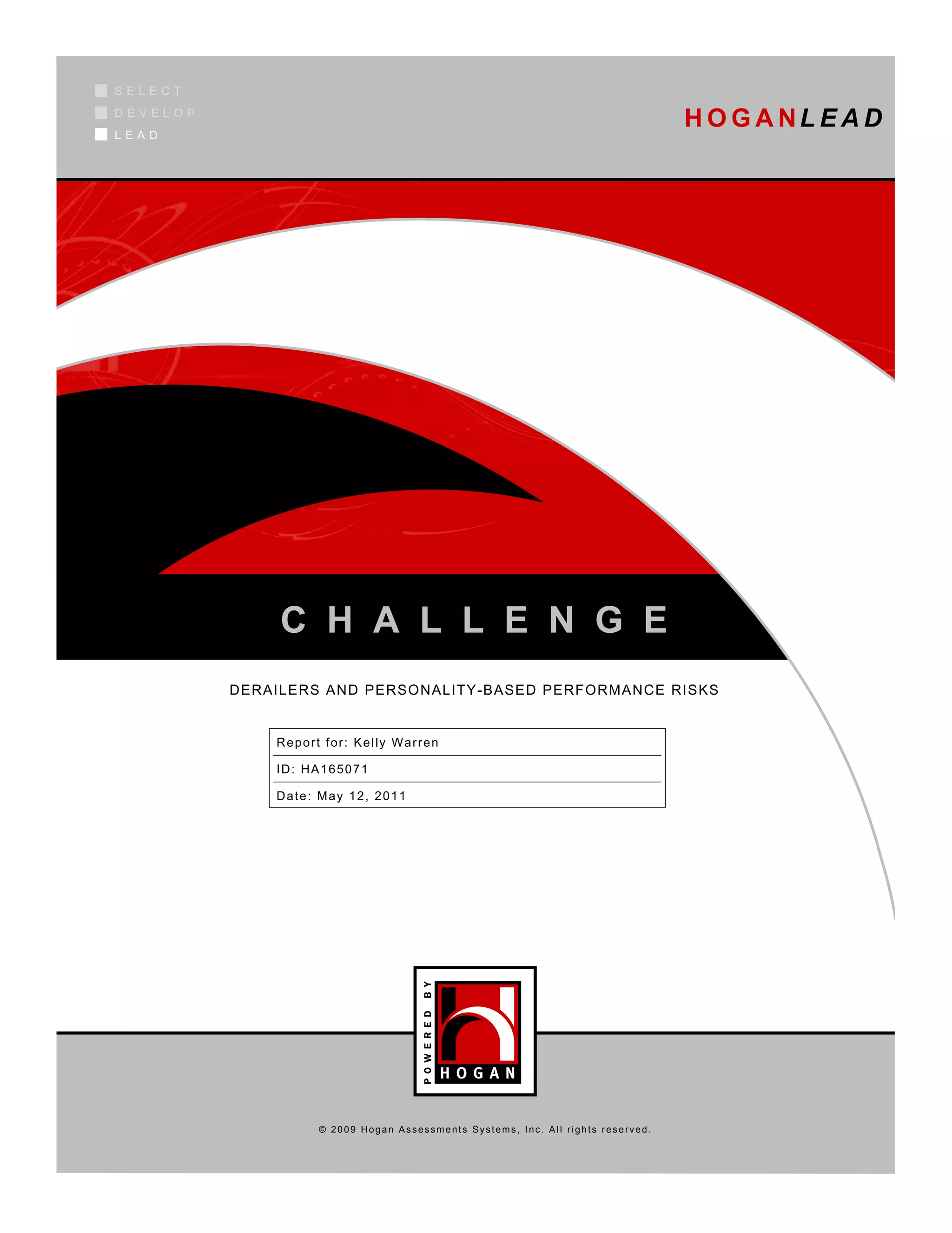 SELECT
DEVELOP
LEAD
                                                                                  H O G A NL E A D




               C H A L L E N G E
          DERAILERS AND PERSONALITY-BASED PERFORMANCE RISKS


              Report for: Kelly Warren

              ID: HA165071

              Date: May 12, 2011




                    © 2009 Hogan Assessments Systems, Inc. All rights reserved.
 