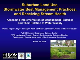 Suburban Land Use,
 Stormwater Best Management Practices,
      and Receiving Stream Health
    Assessing Implementation of Management Practices
            and Their Relation to Water Quality

Dianna Hogan1, Taylor Jarnagin2, Keith VanNess3, Jennifer St.John3, and Rachel Gauza3

                     1USGSEastern Geographic Science Center
         2EPA Landscape Ecology Branch, Environmental Sciences Division
           3Montgomery County Department of Environmental Protection



                                   March 25, 2009
 