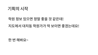 기획의 시작
학원 정보 있으면 정말 좋을 것 같은데!
지도에서 대치동 학원가가 딱 보이면 좋겠는데요!
한 번 해봐요~
 