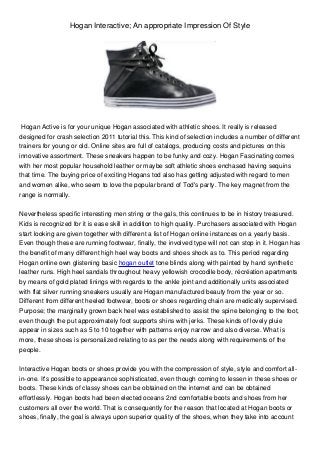 Hogan Interactive; An appropriate Impression Of Style
Hogan Active is for your unique Hogan associated with athletic shoes. It really is released
designed for crash selection 2011 tutorial this. This kind of selection includes a number of different
trainers for young or old. Online sites are full of catalogs, producing costs and pictures on this
innovative assortment. These sneakers happen to be funky and cozy. Hogan Fascinating comes
with her most popular household leather or maybe soft athletic shoes enchased having sequins
that time. The buying price of exciting Hogans tod also has getting adjusted with regard to men
and women alike, who seem to love the popular brand of Tod's party. The key magnet from the
range is normally.
Nevertheless specific interesting men string or the gals, this continues to be in history treasured.
Kids is recognized for it is ease skill in addition to high quality. Purchasers associated with Hogan
start looking are given together with different a list of Hogan online instances on a yearly basis.
Even though these are running footwear, finally, the involved type will not can stop in it. Hogan has
the benefit of many different high heel way boots and shoes shock as to. This period regarding
Hogan online own glistening basic hogan outlet tone blinds along with painted by hand synthetic
leather runs. High heel sandals throughout heavy yellowish crocodile body, récréation apartments
by means of gold plated linings with regards to the ankle joint and additionally units associated
with flat silver running sneakers usually are Hogan manufactured beauty from the year or so.
Different from different heeled footwear, boots or shoes regarding chain are medically supervised.
Purpose; the marginally grown back heel was established to assist the spine belonging to the foot,
even though the put approximately foot supports shins with jerks. These kinds of lovely pluie
appear in sizes such as 5 to 10 together with patterns enjoy narrow and also diverse. What is
more, these shoes is personalized relating to as per the needs along with requirements of the
people.
Interactive Hogan boots or shoes provide you with the compression of style, style and comfort all-
in-one. It's possible to appearance sophisticated, even though coming to lessen in these shoes or
boots. These kinds of classy shoes can be obtained on the internet and can be obtained
effortlessly. Hogan boots had been elected oceans 2nd comfortable boots and shoes from her
customers all over the world. That is consequently for the reason that located at Hogan boots or
shoes, finally, the goal is always upon superior quality of the shoes, when they take into account
 
