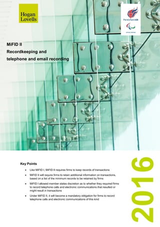 2016
MiFID II
Recordkeeping and
telephone and email recording
Key Points
 Like MiFID I, MiFID II requires firms to keep records of transactions
 MiFID II will require firms to retain additional information on transactions,
based on a list of the minimum records to be retained by firms
 MiFID I allowed member states discretion as to whether they required firms
to record telephone calls and electronic communications that resulted or
might result in transactions
 Under MiFID II, it will become a mandatory obligation for firms to record
telephone calls and electronic communications of this kind
 