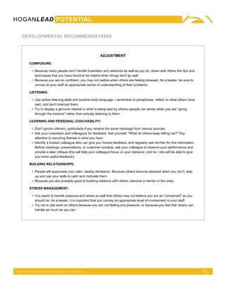 HOGANLEAD POTENTIAL

   DEVELOPMENTAL RECOMMENDATIONS



                                                        ADJUSTMENT

      COMPOSURE:

        • Because many people don't handle frustration and setbacks as well as you do, share with others the tips and
          techniques that you have found to be helpful when things don't go well.
        • Because you are so confident, you may not realize when others are feeling stressed. As a leader, be sure to
          convey to your staff an appropriate sense of understanding of their problems.

      LISTENING:

        • Use active listening skills and positive body language – remember to paraphrase, reflect on what others have
          said, and don't interrupt them.
        • Try to display a genuine interest in what is being said by others--people can sense when you are "going
          through the motions" rather than actively listening to them.

      LEARNING AND PERSONAL COACHABILITY:

        • Don't ignore criticism, particularly if you receive the same message from various sources.
        • Ask your coworkers and colleagues for feedback. Ask yourself, "What do others keep telling me?" Pay
          attention to recurring themes in what you hear.
        • Identify a trusted colleague who can give you honest feedback, and regularly ask him/her for this information.
          Before meetings, presentations, or customer contacts, ask your colleague to observe your performance and
          provide a later critique (this will help your colleague focus on your behavior, and he / she will be able to give
          you more useful feedback).

      BUILDING RELATIONSHIPS:

        • People will appreciate your calm, steady demeanor. Because others become stressed when you don't, step
          up and use your skills to calm and motivate them.
        • Because you are probably good at building relations with others, become a mentor in this area.

      STRESS MANAGEMENT:

        • You seem to handle pressure and stress so well that others may not believe you are as "concerned" as you
          should be. As a leader, it is important that you convey an appropriate level of involvement to your staff.
        • Try not to pile work on others because you are not feeling any pressure, or because you feel that others can
          handle as much as you can.




 ID:HA165071   Kelly   Warren 5.12.2011                                                                                       12
 